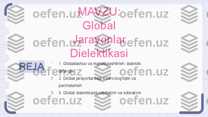 REJA 1. 1. Globallashuv va mahalliylashtirish: dialektik 
taranglik
2. 2. Global jarayonlardagi o‘zaro bog‘liqlik va 
parchalanish
3. 3. Global dialektikada kapitalizm va sotsializm MAVZU: 
Global 
Jarayonlar 
Dielektikasi                                                               