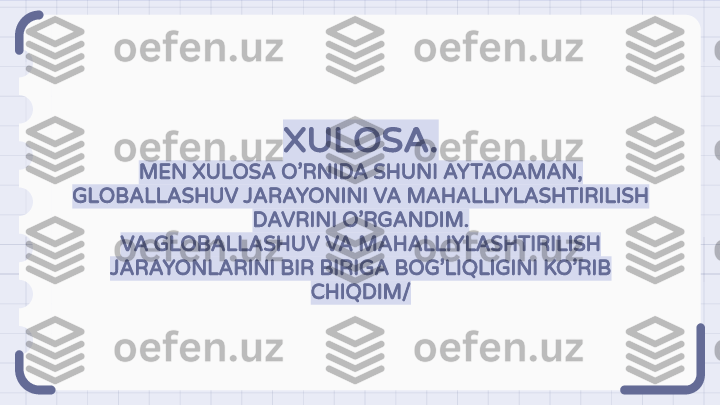 XULOSA.
MEN XULOSA O’RNIDA SHUNI AYTAOAMAN,
GLOBALLASHUV JARAYONINI VA MAHALLIYLASHTIRILISH 
DAVRINI O’RGANDIM.
VA GLOBALLASHUV VA MAHALLIYLASHTIRILISH 
JARAYONLARINI BIR BIRIGA BOG’LIQLIGINI KO’RIB 
CHIQDIM/                                                               