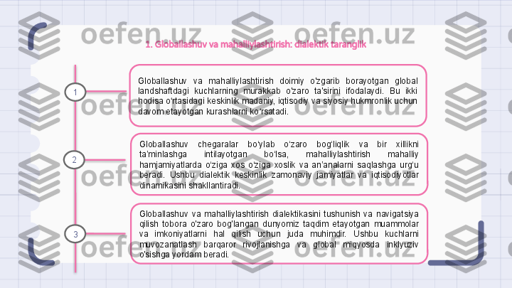 1. Globallashuv va mahalliylashtirish: dialektik taranglik
Globallashuv  va  mahalliylashtirish  doimiy  o'zgarib  borayotgan  global 
landshaftdagi  kuchlarning  murakkab  o'zaro  ta'sirini  ifodalaydi.  Bu  ikki 
hodisa o rtasidagi keskinlik madaniy, iqtisodiy va siyosiy hukmronlik uchun ʻ
davom etayotgan kurashlarni ko rsatadi.	
ʻ
Globallashuv  chegaralar  bo‘ylab  o‘zaro  bog‘liqlik  va  bir  xillikni 
ta’minlashga  intilayotgan  bo‘lsa,  mahalliylashtirish  mahalliy 
hamjamiyatlarda  o‘ziga  xos  o‘ziga  xoslik  va  an’analarni  saqlashga  urg‘u 
beradi.  Ushbu  dialektik  keskinlik  zamonaviy  jamiyatlar  va  iqtisodiyotlar 
dinamikasini shakllantiradi.
Globallashuv  va  mahalliylashtirish  dialektikasini  tushunish  va  navigatsiya 
qilish  tobora  o'zaro  bog'langan  dunyomiz  taqdim  etayotgan  muammolar 
va  imkoniyatlarni  hal  qilish  uchun  juda  muhimdir.  Ushbu  kuchlarni 
muvozanatlash  barqaror  rivojlanishga  va  global  miqyosda  inklyuziv 
o'sishga yordam beradi.1
2
3                                                                   