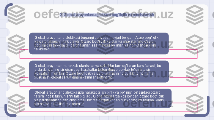 2. Global jarayonlardagi o‘zaro bog‘liqlik va parchalanish
Global jarayonlar dialektikasi bugungi dunyoda mavjud bo'lgan o'zaro bog'liqlik 
va parchalanishni ta'kidlaydi. O'zaro bog'liqlik xalqlar va shaxslarning o'zaro 
bog'liqligini ta'kidlaydi, parchalanish esa mavjud bo'linish va nomutanosiblikni 
ta'kidlaydi.
Global jarayonlar murakkab ulanishlar va uzilishlar tarmog'i bilan tavsiflanadi, bu 
erda dunyoning bir qismidagi harakatlar butun dunyo bo'ylab to'lqinli ta'sir 
ko'rsatishi mumkin. O'zaro bog'liqlik va parchalanishning bu ikki tomonlama 
xususiyati globallashuv dinamikasini shakllantiradi.
Global jarayonlar dialektikasida harakat qilish birlik va bo'linish o'rtasidagi o'zaro 
ta'sirni nozik tushunishni talab qiladi. Global tizimlarga xos bo'lgan o'zaro bog'liqlik 
va parchalanishni tan olish orqali biz tez o'zgaruvchan dunyoning murakkabliklarini 
yaxshiroq hal qilishimiz mumkin.                                                                  