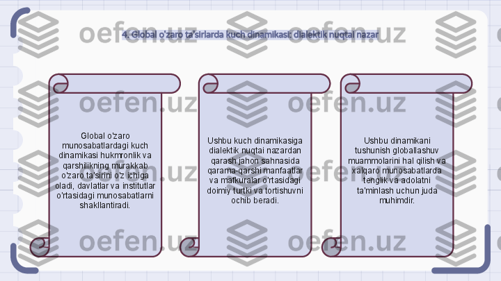 4. Global o'zaro ta'sirlarda kuch dinamikasi: dialektik nuqtai nazar
Global o'zaro 
munosabatlardagi kuch 
dinamikasi hukmronlik va 
qarshilikning murakkab 
o'zaro ta'sirini o'z ichiga 
oladi, davlatlar va institutlar 
o'rtasidagi munosabatlarni 
shakllantiradi. Ushbu kuch dinamikasiga 
dialektik nuqtai nazardan 
qarash jahon sahnasida 
qarama-qarshi manfaatlar 
va mafkuralar o'rtasidagi 
doimiy turtki va tortishuvni 
ochib beradi. Ushbu dinamikani 
tushunish globallashuv 
muammolarini hal qilish va 
xalqaro munosabatlarda 
tenglik va adolatni 
ta'minlash uchun juda 
muhimdir.                                                               