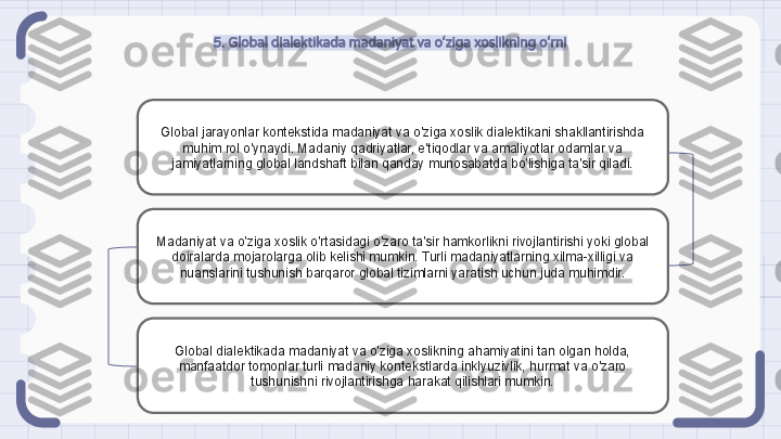 5. Global dialektikada madaniyat va o‘ziga xoslikning o‘rni
Global jarayonlar kontekstida madaniyat va o'ziga xoslik dialektikani shakllantirishda 
muhim rol o'ynaydi. Madaniy qadriyatlar, e'tiqodlar va amaliyotlar odamlar va 
jamiyatlarning global landshaft bilan qanday munosabatda bo'lishiga ta'sir qiladi.
Madaniyat va o'ziga xoslik o'rtasidagi o'zaro ta'sir hamkorlikni rivojlantirishi yoki global 
doiralarda mojarolarga olib kelishi mumkin. Turli madaniyatlarning xilma-xilligi va 
nuanslarini tushunish barqaror global tizimlarni yaratish uchun juda muhimdir.
Global dialektikada madaniyat va o'ziga xoslikning ahamiyatini tan olgan holda, 
manfaatdor tomonlar turli madaniy kontekstlarda inklyuzivlik, hurmat va o'zaro 
tushunishni rivojlantirishga harakat qilishlari mumkin.                                                               