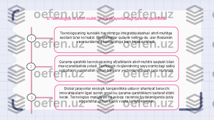 6. Texnologiya va atrof-muhit: global jarayonlardagi qarama-qarshiliklar
Texnologiyaning kundalik hayotimizga integratsiyalashuvi atrof-muhitga 
sezilarli ta'sir ko'rsatdi. Rivojlanishlar qulaylik keltirsa-da, ular ifloslanish 
va resurslarning kamayishiga ham hissa qo'shadi.
Qarama-qarshilik texnologiyaning afzalliklarini atrof-muhitni saqlash bilan 
muvozanatlashda yotadi. Texnologik rivojlanishning sayyoramizdagi salbiy 
oqibatlarini yumshatish uchun barqaror yechimlarni topish juda muhimdir.
Global jarayonlar ekologik barqarorlikka ustuvor ahamiyat beruvchi 
innovatsiyalarni ilgari surish orqali bu qarama-qarshiliklarni bartaraf etishi 
kerak. Texnologiya mas'uliyatli va axloqiy ravishda foydalanilganda ijobiy 
o'zgarishlar uchun kuchli vosita bo'lishi mumkin.1
2
3                                                                   