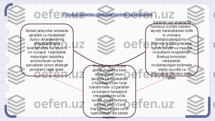 7. Global dialektika qarshisida qarshilik va moslashish
Global jarayonlar sohasida 
qarshilik va moslashish 
dunyo dinamikasining 
murakkabliklarini 
boshqarishda hal qiluvchi 
rol o'ynaydi. Yaqinlashib 
kelayotgan dialektika 
avtonomiyani qo'llab-
quvvatlash uchun strategik 
javoblarni talab qiladi. Qarshilik turli shakllarda 
namoyon bo'lishi mumkin - 
siyosiy harakatlardan tortib 
to ommaviy 
tashabbuslargacha - 
hukmron paradigmalarga 
qarshi kurash va muqobil 
rivoyatlarni rivojlantirish. 
Boshqa tomondan, 
moslashish, 
rivojlanayotgan tuzilmalar 
oldida ravonlik va 
moslashuvchanlikni talab 
qiladi.Shaxslar va jamoalar 
global dialektika bilan 
shug'ullanar ekan, 
qarshilik va moslashish 
o'rtasidagi o'zaro ta'sir 
transformativ o'zgarishlar 
va barqaror taraqqiyot 
imkoniyatlarini ochib 
beradi. Ikkala tomonni 
qamrab olish o'zaro 
bog'liqlikni yanada yaxlit 
tushunishga olib kelishi 
mumkin.                                                               