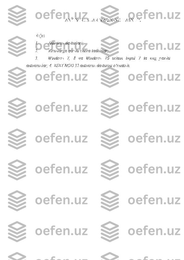 ANTIVIRUSLAR VA UNING TASNIFI.  
 
Reja: 
1. Antivirus dasturlari;  
2. Viruslarga qarshi chora-tadbirlar; 
3. Windows   7,   8   va   Windows   10   uchun   bepul   7   ta   eng   yaxshi
antiviruslar; 4.  ESET NOD 32 antivirus dasturini o rnatish.ʻ  
 
  