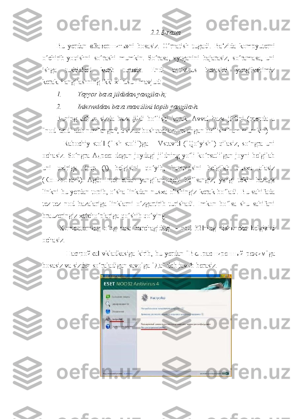 2.2.8-rasm 
Bu   yerdan   « Завершить »ni   bosasiz.   O rnatish   tugadi.   Ba‘zida   kompyuterniʻ
o chirib-yoqishni   so rashi   mumkin.   So rasa,   aytganini   bajarasiz,   so ramasa,   uni	
ʻ ʻ ʻ ʻ
ishga   tushishini   kutib   turasiz.   Endi   antivirus   bazasini   yangilashimiz
kerak.Yangilashning ikki xil usuli mavjud: 
1. Tayyor baza jildidan yangilash; 
2. Internetdan baza manzilini topib yangilash. 
Buning   uchun   sizda   baza   jildi   bo lishi   kerak.   Avval   baza   jildini   (menda   u	
ʻ
"nod_upd" deb nomlangan, u sizda boshqacha nomlangan bo lishi ham mumkin) 	
ʻ
―Rabochiy   stol   ("Ish   stoli")ga   ―Vstavit   ("Qo yish")   qilasiz,   so ngra   uni	
‖ ‖ ʻ ʻ
ochasiz.   So ngra  	
ʻ Адрес :   degan   joydagi   jildning   yo li   ko rsatlilgan   joyni   belgilab	ʻ ʻ
uni   oxiriga   drop   (\)   belgisini   qo yib,   hammasini   belgilab   nusxa   olasiz	
ʻ
( Копировать ).   Agar   internetdan   yangilamoqchi   bo lsangiz,   yangi   tekin   bazaga	
ʻ
linkni bu yerdan topib, o sha linkdan nusxa olishingiz kerak bo ladi. Bu sahifada	
ʻ ʻ
tez-tez   nod   bazalariga   linklarni   o zgartirib   turishadi.   Imkon   bo lsa   shu   sahifani	
ʻ ʻ
brauzeringiz xatcho plariga qo shib qo ying. 	
ʻ ʻ ʻ
  Komputerning   o ng   past   burchagidagi   ―nod   32 ning   nishoncha   belgisini	
ʻ ‖
ochasiz. 
  ― Настройка   vkladkasiga   kirib,   bu   yerdan   "	
‖ Вкл . расширенный   режим "ga
bosasiz va sizdan so raladigan savolga "
ʻ Да " deb javob berasiz.  