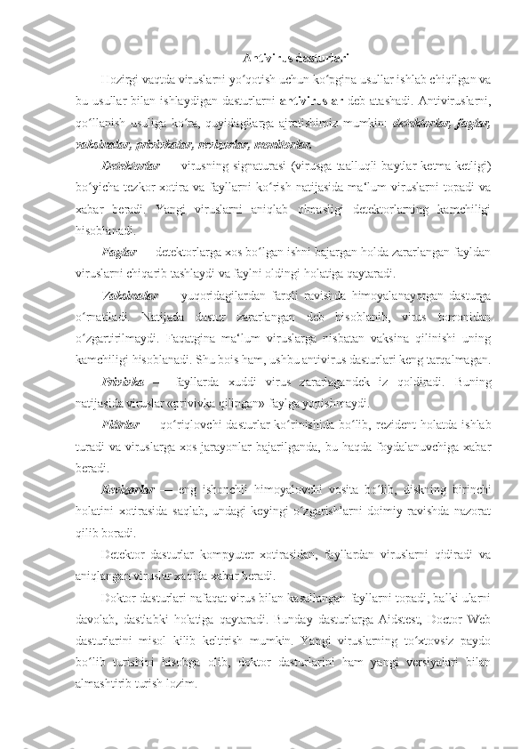 Antivirus dasturlari 
Hozirgi vaqtda viruslarni yo qotish uchun ko pgina usullar ishlab chiqilgan vaʻ ʻ
bu  usullar   bilan  ishlaydigan   dasturlarni   antiviruslar   deb   atashadi.   Antiviruslarni,
qo llanish   usuliga   ko ra,   quyidagilarga   ajratishimiz   mumkin:  	
ʻ ʻ detektorlar,   faglar,
vaksinalar,   privivkalar, revizorlar, monitorlar.  
Detektorlar   —   virusning   signaturasi   (virusga   taalluqli   baytlar   ketma-ketligi)
bo yicha
ʻ   tezkor   xotira   va   fayllarni   ko rish   natijasida   ma‘lum   viruslarni   topadi   va	ʻ
xabar   beradi.   Yangi   viruslarni   aniqlab   olmasligi   detektorlarning   kamchiligi
hisoblanadi. 
Faglar  —   detektorlarga xos bo lgan ishni bajargan holda zararlangan fayldan	
ʻ
viruslarni chiqarib tashlaydi va faylni oldingi holatiga qaytaradi. 
Vaksinalar   —   yuqoridagilardan   farqli   ravishda   himoyalanayotgan   dasturga
o rnatiladi.	
ʻ   Natijada   dastur   zararlangan   deb   hisoblanib,   virus   tomonidan
o zgartirilmaydi.   Faqatgina   ma‘lum   viruslarga   nisbatan   vaksina   qilinishi   uning
ʻ
kamchiligi hisoblanadi. Shu bois ham, ushbu antivirus dasturlari keng tarqalmagan.
Privivka   —   fayllarda   xuddi   virus   zararlagandek   iz   qoldiradi.   Buning
natijasida   viruslar «privivka qilingan» faylga yopishmaydi. 
Filtrlar   —   qo riqlovchi   dasturlar   ko rinishida  bo lib,	
ʻ ʻ ʻ   rezident   holatda  ishlab
turadi   va  viruslarga   xos  jarayonlar   bajarilganda,   bu  haqda  foydalanuvchiga  xabar
beradi. 
Revizorlar   —   eng   ishonchli   himoyalovchi   vosita   bo lib,	
ʻ   diskning   birinchi
holatini   xotirasida   saqlab,   undagi   keyingi   o zgarishlarni   doimiy   ravishda   nazorat	
ʻ
qilib boradi. 
Detektor   dasturlar   kompyuter   xotirasidan,   fayllardan   viruslarni   qidiradi   va
aniqlangan viruslar xaqida xabar beradi. 
Doktor dasturlari nafaqat virus bilan kasallangan fayllarni topadi, balki ularni
davolab,   dastlabki   holatiga   qaytaradi.   Bunday   dasturlarga   Aidstest,   Doctor   Web
dasturlarini   misol   kilib   keltirish   mumkin.   Yangi   viruslarning   to xtovsiz   paydo	
ʻ
bo lib   turishini   hisobga   olib,   doktor   dasturlarini   ham   yangi   versiyalari   bilan	
ʻ
almashtirib turish lozim.  