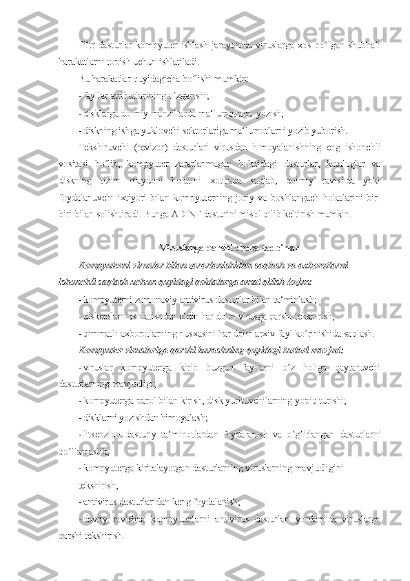 Filtr   dasturlar   kompyuter   ishlash   jarayonida   viruslarga   xos   bo lgan   shubhaliʻ
harakatlarni topish uchun ishlatiladi. 
Bu harakatlar quyidagicha bo lishi mumkin: 	
ʻ
- fayllar atributlarining o zgarishi; 	
ʻ
- disklarga doimiy manzillarda ma‘lumotlarni yozish; 
- diskning ishga yuklovchi sektorlariga ma‘lumotlarni yozib yuborish. 
Tekshiruvchi   (revizor)   dasturlari   virusdan   himoyalanishning   eng   ishonchli
vositasi   bo lib,   kompyuter   zararlanmagan   holatidagi   dasturlar,   kataloglar   va	
ʻ
diskning   tizim   maydoni   holatini   xotirada   saqlab,   doimiy   ravishda   yoki
foydalanuvchi   ixtiyori   bilan   kompyuterning   joriy   va   boshlangach   holatlarini   bir-
biri bilan solishtiradi. Bunga ADINF dasturini misol qilib keltirish mumkin. 
 
Viruslarga qarshi chora-tadbirlar 
Kompyuterni viruslar bilan zararlanishidan saqlash va axborotlarni 
ishonchli saqlash uchun quyidagi qoidalarga amal qilish lozim: 
- kompyuterni zamonaviy antivirus dasturlar bilan ta‘minlash; 
- disketalarni ishlatishdan oldin har doim virusga qarshi tekshirish; 
- qimmatli axborotlarning nusxasini har doim arxiv fayl ko rinishida saqlash. 	
ʻ
Kompyuter viruslariga qarshi kurashning quyidagi turlari mavjud: 
- viruslar   kompyuterga   kirib   buzgan   fayllarni   o z   holiga   qaytaruvchi	
ʻ
dasturlarning mavjudligi; 
- kompyuterga parol bilan kirish, disk yurituvchilarning yopiq turishi; 
- disklarni yozishdan himoyalash; 
- litsenzion   dasturiy   ta‘minotlardan   foydalanish   va   o g’irlangan   dasturlarni
ʻ
qo llamaslik; 	
ʻ
- kompyuterga kiritalayotgan dasturlarning viruslarning mavjudligini 
tekshirish; 
- antivirus dasturlaridan keng foydalanish; 
- davriy   ravishda   kompyuterlarni   antivirus   dasturlari   yordamida   viruslarga
qarshi tekshirish.  