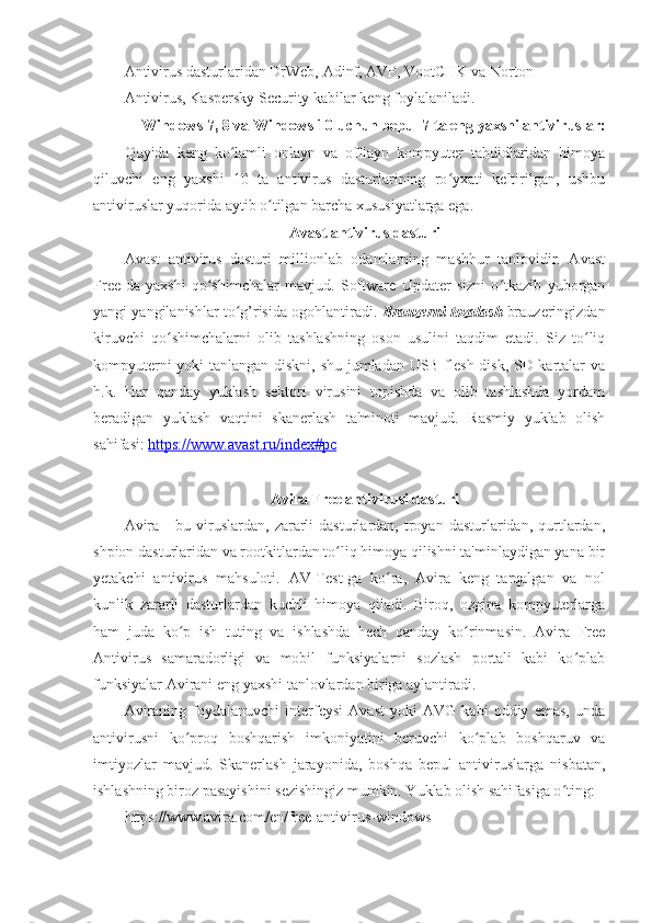 Antivirus dasturlaridan DrWeb, Adinf, AVP, VootCHK va Norton 
Antivirus, Kaspersky Security kabilar keng foylalaniladi. 
Windows 7, 8 va Windows 10 uchun bepul 7 ta eng yaxshi antiviruslar:
Quyida   keng   ko lamli   onlayn   va   offlayn   kompyuter   tahdidlaridan   himoyaʻ
qiluvchi   eng   yaxshi   10   ta   antivirus   dasturlarining   ro yxati   keltirilgan,   ushbu	
ʻ
antiviruslar yuqorida aytib o tilgan barcha xususiyatlarga ega. 	
ʻ
Avast antivirus dasturi  
Avast   antivirus   dasturi   millionlab   odamlarning   mashhur   tanlovidir.   Avast
Free-da   yaxshi   qo shimchalar   mavjud.   Software   Updater   sizni   o tkazib   yuborgan	
ʻ ʻ
yangi yangilanishlar to g’risida ogohlantiradi. 	
ʻ Brauzerni tozalash  brauzeringizdan
kiruvchi   qo shimchalarni   olib   tashlashning   oson   usulini   taqdim   etadi.   Siz   to liq	
ʻ ʻ
kompyuterni yoki tanlangan diskni, shu jumladan USB flesh-disk, SD-kartalar va
h.k.   Har   qanday   yuklash   sektori   virusini   topishda   va   olib   tashlashda   yordam
beradigan   yuklash   vaqtini   skanerlash   ta'minoti   mavjud.   Rasmiy   yuklab   olish
sahifasi:  https://www.avast.ru/index#pc  
 
Avira Free antivirusi dasturi 
Avira   -   bu   viruslardan,   zararli   dasturlardan,  troyan   dasturlaridan,   qurtlardan,
shpion dasturlaridan va rootkitlardan to liq himoya qilishni ta'minlaydigan yana bir	
ʻ
yetakchi   antivirus   mahsuloti.   AV-Test-ga   ko ra,   Avira   keng   tarqalgan   va   nol	
ʻ
kunlik   zararli   dasturlardan   kuchli   himoya   qiladi.   Biroq,   ozgina   kompyuterlarga
ham   juda   ko p   ish   tuting   va   ishlashda   hech   qanday   ko rinmasin.   Avira   Free	
ʻ ʻ
Antivirus   samaradorligi   va   mobil   funksiyalarni   sozlash   portali   kabi   ko plab	
ʻ
funksiyalar Avirani eng yaxshi tanlovlardan biriga aylantiradi. 
Aviraning   foydalanuvchi   interfeysi   Avast   yoki   AVG   kabi   oddiy   emas,   unda
antivirusni   ko proq   boshqarish   imkoniyatini   beruvchi   ko plab   boshqaruv   va	
ʻ ʻ
imtiyozlar   mavjud.   Skanerlash   jarayonida,   boshqa   bepul   antiviruslarga   nisbatan,
ishlashning biroz pasayishini sezishingiz mumkin. Yuklab olish sahifasiga o ting: 	
ʻ
https://www.avira.com/en/free-antivirus-windows 
  