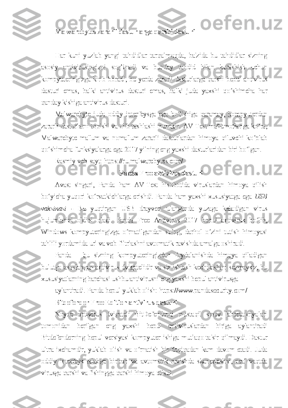 Malwarebytes zararli dasturlarga qarshi dasturi 
 
Har   kuni   yuzlab   yangi   tahdidlar   tarqalmoqda,   ba'zida   bu   tahdidlar   sizning
asosiy   antivirusingizni   sog’inadi   va   bunday   tahdid   bilan   kurashish   uchun
kompyuteringizga kirib boradi, bu yerda zararli dasturlarga qarshi  bepul antivirus
dasturi   emas,   balki   antivirus   dasturi   emas,   balki   juda   yaxshi   qo shimcha   harʻ
qanday kishiga   antivirus dasturi .  
Malwarebyte   juda   oddiy   interfeysga   ega   bo lishiga   qaramay,   kompyuterdan	
ʻ
zararli dasturlarni topishi va olib tashlashi mumkin. AV-Test ma'lumotlariga ko ra,	
ʻ
Malwarebyte   ma'lum   va   noma'lum   zararli   dasturlardan   himoya   qiluvchi   ko plab
ʻ
qo shimcha funksiyalarga ega 2017 yilning eng yaxshi dasturlaridan biri bo lgan. 	
ʻ ʻ
Rasmiy veb-sayt: https://ru.malwarebytes.com/ 
Panda Free antivirus dasturi 
Avast   singari,   Panda   ham   AV-Test   hisobotida   viruslardan   himoya   qilish
bo yicha yuqori ko rsatkichlarga erishdi. Panda ham yaxshi xususiyatga ega  
ʻ ʻ USB
vaksinasi   -   Bu   yuqtirgan   USB   drayveri   ulanganda   yuzaga   keladigan   virus
hujumlarini   oldini   oladi.   Panda   Free   Antivirus   2017   bepul   antivirus   bo lib,	
ʻ
Windows   kompyuteringizga   o rnatilgandan   so ng,   darhol   o zini   tutish   himoyasi	
ʻ ʻ ʻ
tahlili yordamida url va veb-filtrlashni avtomatik ravishda amalga oshiradi. 
Panda   -   bu   sizning   kompyuteringizdan   foydalanishda   himoya   qiladigan
bulutga asoslangan antivirus dvigatelidir va siz ishlash kechikishini sezmaysiz, bu
xususiyatlarning barchasi ushbu antivirusni eng yaxshi bepul antivirusga 
aylantiradi. Panda bepul yuklab olish: https://www.pandasecurity.com/ 
Bitdefender Free Edition antivirus dasturi 
Noyob   antivirus   dvigateli   BitDefenderni   mustaqil   sinov   laboratoriyalari
tomonidan   berilgan   eng   yaxshi   bepul   antiviruslardan   biriga   aylantiradi
Bitdefenderning bepul versiyasi  kompyuter  ishiga mutlaqo ta'sir  qilmaydi. Dastur
ultra   ixchamdir,   yuklab   olish   va   o rnatish   bir   daqiqadan   kam   davom   etadi.   Juda	
ʻ
oddiy   interfeys   talabga   binoan   va   avtomatik   ravishda   skanerlashni,   real   vaqtda
virusga qarshi va fishingga qarshi himoya qiladi.  