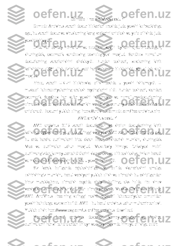 Comodo Free antivirus dasturi 
Comodo Antivirus zararli dastur blokerlari orasida juda yaxshi ko rsatkichgaʻ
ega, bu zararli dastur va viruslarning keng spektrini aniqlash va yo q qilishda juda	
ʻ
yaxshi ishlaydi. 
Unda   har   qanday   noma'lum   va   potensial   xavfli   fayllarni   ajratib   turadigan,
shuningdek,   avtomatik   sandboxing   texnologiyasi   mavjud.   Sandbox   noma'lum
dasturlarning   zararlanishini   cheklaydi.   Bundan   tashqari,   xostlarning   kirib
kelishining   oldini   olish   tizimlari,   xatti-harakatlarning   bloklanishi,   virtual   ish   stoli
mavjud. 
Biroq,   zararli   URLni   blokirovka   qilish   testida   u   yaxshi   ishlamaydi.   U
mustaqil   laboratoriyalarning   aralash   reytinglarini   oldi.   Bundan   tashqari,   standart
avtomatik   Sandbox   har   safar   yaxshi   ishlamaydi   va   noma'lum   dasturlarning
o rnatilishiga   to sqinlik   qilishi   mumkin   va   ba'zida   qonuniy   zararli   dastur   sifatida	
ʻ ʻ
aniqlanadi. Dasturni yuklab oling: https://antivirus.comodo.com/free-antivirus.php 
AVG antivirus dasturi 
AVG   antivirus   2019   zararli   dasturlardan   va   shpion   dasturlarining   kirib
kelishidan yaxshi himoya qiladi,  so nggi versiyasi	
ʻ   AVG Zen ™ Dashboard-ga ega,
bu   erda   barcha   qurilmalarni   bitta   ekran   orqali   boshqarish   mumkin,   shuningdek
Mac   va   qurilmalar   uchun   mavjud.   Masofaviy   himoya   funksiyasi   mobil
qurilmangizdan kompyuter tahdidlarini skanerlash va olib tashlashga imkon beradi
va mustaqil laboratoriya sinovlarida u yaxshi baho oldi. 
Siz   kerak   bo lganda   rejalashtirilgan   va   qo lda   skanerlashni   amalga	
ʻ ʻ
oshirishingiz mumkin, Bepul  versiyani  yuklab olish va o rnatish bu eshitilgandan	
ʻ
biroz   murakkabroq,   o rnatish   paytida   ehtiyot   bo ling,   aks   holda   Pro   sinov	
ʻ ʻ
versiyasini  o rnating, shuning uchun o rnatayotganda Maxsus  o rnatishni  tanlang.	
ʻ ʻ ʻ
AVG   AntiVirus   Free-ning   so nggi   nashri   mustaqil   laboratoriyalar   tomonidan	
ʻ
yaxshi baholarga sazovor bo ldi. AVG - bu bepul antivirus uchun muharrir tanlovi.	
ʻ
Yuklab olish: http://www.avg.com/us-en/free-antivirus-download 
Yuqoridagi   bepul   antivirus   dasturlari   kompyuteringizni   va   boshqa
qurilmalarni har xil tahdidlardan onlayn va oflayn rejimda himoya qilishga qodir.  