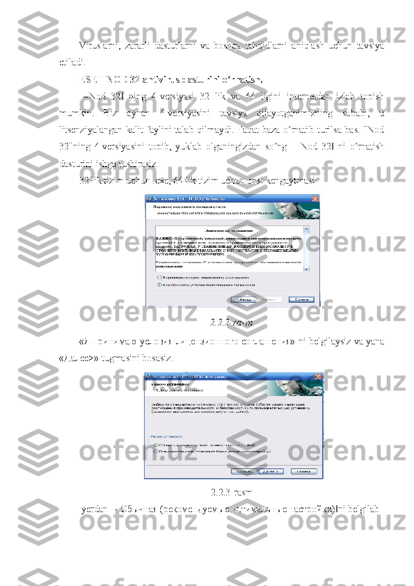 Viruslarni,   zararli   dasturlarni   va   boshqa   tahdidlarni   aniqlash   uchun   tavsiya
etiladi. 
ESET NOD 32 antivirus dasturini o rnatish. ʻ
―Nod   32   ning   4-versiyasi   32   lik   va   64   ligini   internetdan   izlab   topish	
‖
mumkin.   Biz   aynan   4-versiyasini   tavsiya   qilayotganimizning   sababi,   u
litsenziyalangan kalit faylini talab qilmaydi. Faqat baza o rnatib turilsa bas. "Nod	
ʻ
32"ning   4-versiyasini   topib,   yuklab   olganingizdan   so ng   ―Nod   32   ni   o rnatish	
ʻ ‖ ʻ
dasturini ishga tushirasiz. 
32 lik tizim uchun .exe, 64 lik tizim uchun .msi kengaytmasi 
2.2.2-rasm
«Я принимаю условия лицензионного соглашения» ni belgilaysiz va yana
«Дале>» tugmasini bosasiz. 
2.2.3-rasm 
 yerdan ―Обычная (рdомендуемые оптимальные настройки) ni belgilab 	
‖ 