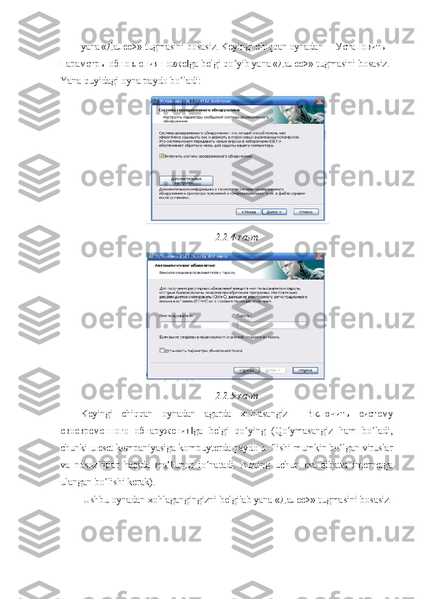 yana «Дале>» tugmasini bosasiz. Keyingi chiqqan oynadan ―Установить 
параметры обновления позже ga belgi qo yib yana «Дале>» tugmasini bosasiz.‖ ʻ  
Yana quyidagi oyna paydo bo ladi: 
ʻ
2.2.4-rasm 
2.2.5-rasm 
Keyingi   chiqqan   oynadan   agarda   xohlasangiz   ―Включить   систему
своевременного   обнаружения ga   belgi   qo ying   (Qo ymasangiz   ham   bo ladi,	
‖ ʻ ʻ ʻ
chunki u eset kompaniyasiga kompuyterda paydo bo lishi mumkin bo lgan viruslar	
ʻ ʻ
va   nosozliklar   haqida   ma‘lumot   jo natadi.   Buning   uchun   esa   albatta   internetga	
ʻ
ulangan bo lishi kerak). 	
ʻ
 Ushbu oynadan xohlagangingizni belgilab yana «Дале>» tugmasini bosasiz. 