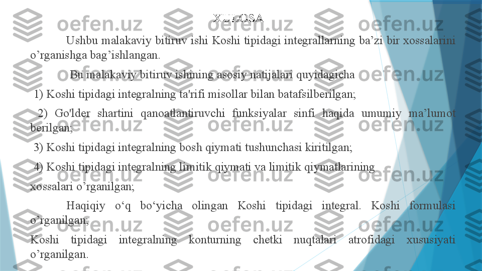 XULOSA
Ushbu malakaviy bitiruv ishi Koshi tipidagi integrallarning ba’zi bir xossalarini 
o’rganishga bag’ishlangan.
  Bu malakaviy bitiruv ishining asosiy natijalari quyidagicha
  1) Koshi tipidagi integralning ta'rifi misollar bilan batafsilberilgan;
  2)  Go'lder  shartini  qanoatlantiruvchi  funksiyalar  sinfi  haqida  umumiy  ma’lumot 
berilgan;
  3) Koshi tipidagi integralning bosh qiymati tushunchasi kiritilgan;
  4) Koshi tipidagi integralning limitik qiymati va limitik qiymatlarining
xossalari o’rganilgan;
Haqiqiy  o‘q  bo‘yicha  olingan  Koshi  tipidagi  integral.  Koshi  formulasi 
o’rganilgan;
Koshi  tipidagi  integralning  konturning  chetki  nuqtalari  atrofidagi  xususiyati 
o’rganilgan.                   