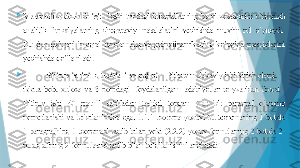 
Mavzuning  dolzarbligi :  Koshi  tipidagi  integrallarning  ba’zi  xossalarini  o’rganish 
analitik  funksiyalarning  chegaraviy  masalalarini  yechishda  muxim  rol  o’ynaydi. 
Bundan  tashqari  integral  tenglamalar  va  gidrodinamikaning  ko’pgina  masalalarini 
yechishda qo’llaniladi. 

  Bitiruv ishining  tuzilishi va hajmi :    Bitiruv malakaviy ishi kirish qismi,     
ikkita  bob,  xulosa  va  8   nomdagi    foydalanilgan    adabiyotlar  ro‘yxatidan  iborat.   
Bitiruv  ishi  40   matnli  sahifadan  tashkil  topgan.  Har  bir  paragraf  o‘zining 
nomerlanishi  va  belgilanishiga  ega.  1.1.1-teorema  yozuvi  bu  teoremaning  1-bobda 
1-paragrafning  1-teoremasi  tartib  bilan  yoki  (2.2.2)  yozuv  formulaning  2-bobda  2-
paragrafning 2-formulasini tartib bilan belgilanishini anglatadi.                   