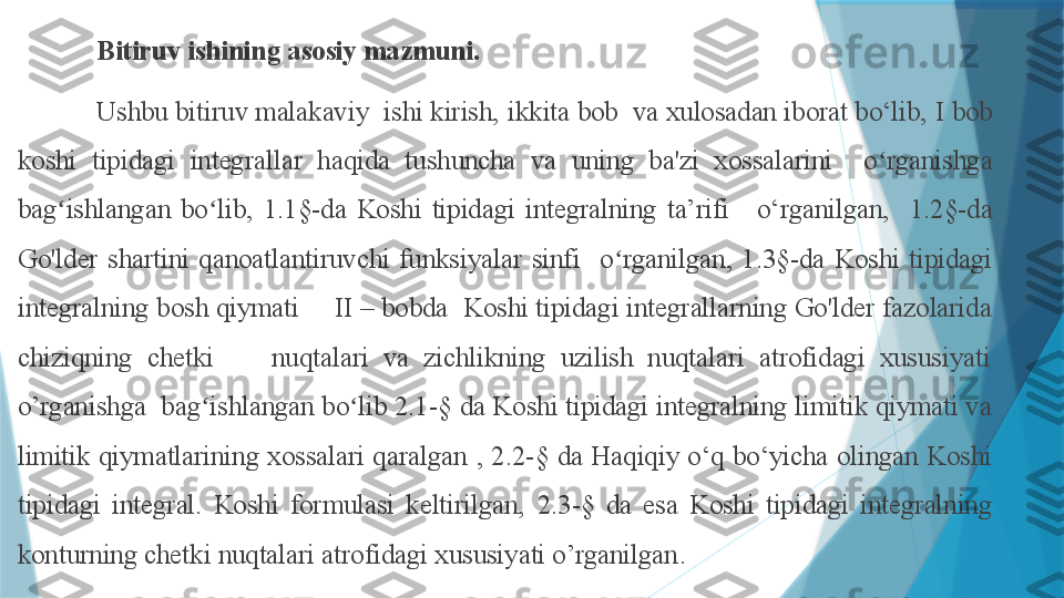 Bitiruv ishining asosiy mazmuni.  
Ushbu bitiruv malakaviy  ishi kirish,  ikkita bob   va xulosadan iborat bo‘lib,  I bob 
k oshi  tipidagi  integrallar  haqida  tushuncha  va  uning  ba'zi  xossalarini    o rganishga ʻ
bag ishlangan  bo lib,	
ʻ ʻ   1.1§-da  Koshi  tipidagi  integralning  ta’rifi   o‘rganilgan,    1.2§- da 
Go'lder  shartini  qanoatlantiruvchi  funksiyalar  sinfi     o rganilgan, 	
ʻ 1. 3 §-da   Koshi  tipidagi 
integralning bosh qiymati  II – bobda   Koshi tipidagi integrallarning Go'lder fazolarida 
chiziqning  chetki        nuqtalari  va  zichlikning  uzilish  nuqtalari  atrofidagi  xususiyati 
o’rganishga   bag ishlangan bo lib 2.1-	
ʻ ʻ §  da  Koshi tipidagi integralning limitik qiymati va 
limitik  qiymatlarining  xossalari  qaralgan  ,  2. 2 - §  da   Haqiqiy  o‘q  bo‘yicha  olingan  Koshi 
tipidagi  integral.  Koshi  formulasi  keltirilgan,   2. 3 - §  da  esa  Koshi  tipidagi  integralning 
konturning chetki nuqtalari atrofidagi xususiyati o’rganilgan .                     