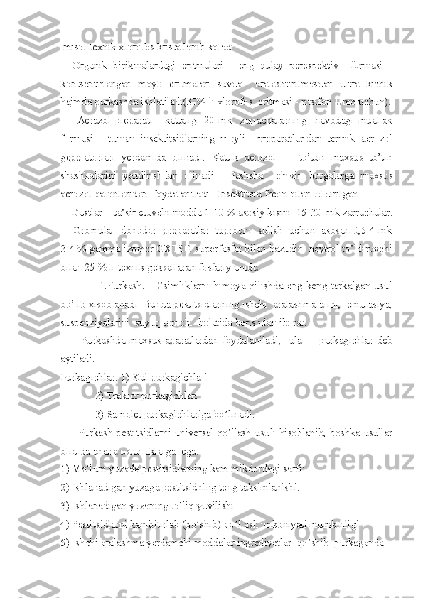   misol texnik xlorofos kristallanib koladi.
    Organik   birikmalardagi   eritmalari   -   eng   qulay   perespektiv     formasi   -
kontsentirlangan   moyli   eritmalari   suvda     aralashtirilmasdan   ultra   kichik
hajmda purkashda ishlatiladi(30% li xlorofos  eritmasi - ritsifon Umo uchun).
        Aerazol   preparati   -   kattaligi   20   mk     zarrachalarning     havodagi   muallak
formasi   -   tuman   insektitsidlarning   moyli     preparatlaridan   termik   aerozol
geperatorlari   yerdamida   olinadi.   Kattik   aerozol     -   to’tun   maxsus   to’tin
shashkalarini   yendirishdan   olinadi.     Pashsha     chivin   burgalarga   maxsus
aerozol balonlaridan  foydalaniladi.  Insektitsid freon bilan tuldirilgan.
    Dustlar  - ta’sir etuvchi modda 1-10 % asosiy kismi  15-30  mk zarrachalar.
     Gromula - donodor  preparatlar  tuproqni  solish  uchun  asosan 0,5-4 mk
2-4 % gamma izomer GXTSG superfasfat bilan bazudin  neytrol to’ldiruvchi
bilan 25 % li texnik geksallaran fosfariy unida.
                    1.Purkash.     O’simliklarni   himoya   qilishda   eng   keng   tarkalgan   usul
bo’lib xisoblanadi. Bunda pestitsidlarning ishchi  aralashmalarini,  emulasiya,
suspenziyalarini  suyuq tomchi  holatida berishdan iborat.
          Purkashda   maxsus   aparatlardan   foydalaniladi,     ular     _purkagichlar   deb
aytiladi.
Purkagichlar: 1) Kul purkagichlari
             2) Traktor purkagichlari
             3) Samolet purkagichlariga bo’linadi.
         Purkash pestitsidlarni universal qo’llash usuli hisoblanib, boshka usullar
olidida ancha ustunliklarga  ega:
1) Ma’lum yuzada pestitsidlarning kam mikdordagi sarfi:
2) Ishlanadigan yuzaga pestitsidning teng taksimlanishi:
3) Ishlanadigan yuzaning to’liq yuvilishi:
4) Pestitsidlarni kambitirlab (qo’shib) qo’llash imkoniyati mumkinligi:
5) Ishchi aralashma yerdamchi moddalar ingrediyetlar  qo’shib  purkaganda 