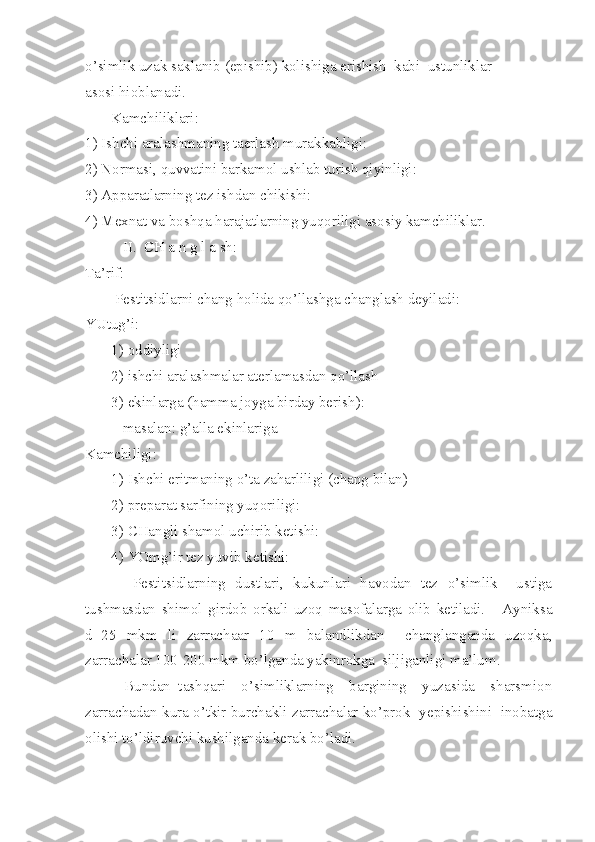 o’simlik uzak saklanib (epishib) kolishiga erishish  kabi  ustunliklar
asosi hioblanadi.
       Kamchiliklari:
1) Ishchi aralashmaning taerlash murakkabligi:
2) Normasi, quvvatini barkamol ushlab turish qiyinligi:
3) Apparatlarning tez ishdan chikishi:
4) Mexnat va boshqa harajatlarning yuqoriligi asosiy kamchiliklar.
          II.  CH a n g l a sh:
Ta’rif:
        Pestitsidlarni chang holida qo’llashga changlash deyiladi:
YUtug’i:
       1) oddiyligi
       2) ishchi aralashmalar aterlamasdan qo’llash
       3) ekinlarga (hamma joyga birday berish):
          masalan: g’alla ekinlariga
Kamchiligi:
       1) Ishchi eritmaning o’ta zaharliligi (chang bilan)
       2) preparat sarfining yuqoriligi:
       3) CHangli shamol uchirib ketishi:
       4) YOmg’ir tez yuvib ketishi:
          Pestitsidlarning   dustlari,   kukunlari   havodan   tez   o’simlik     ustiga
tushmasdan   shimol   girdob   orkali   uzoq   masofalarga   olib   ketiladi.       Ayniksa
d=25   mkm   li   zarrachaar   10   m   balandlikdan     changlanganda   uzoqka,
zarrachalar 100-200 mkm bo’lganda yakinrokga  siljiganligi ma’lum.
          Bundan   tashqari     o’simliklarning     bargining     yuzasida     sharsmion
zarrachadan kura o’tkir burchakli zarrachalar ko’prok  yepishishini  inobatga
olishi to’ldiruvchi kushilganda kerak bo’ladi. 