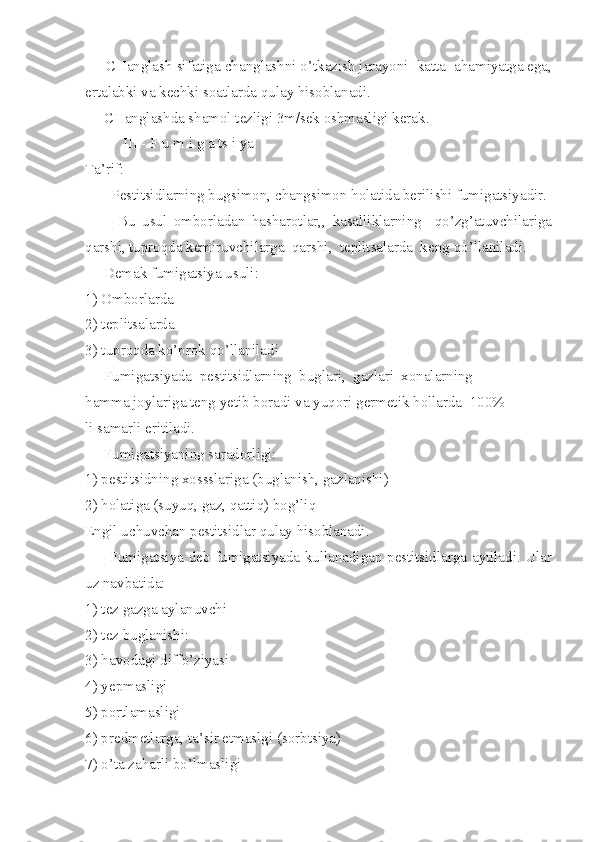      CHanglash sifatiga changlashni o’tkazish jarayoni  katta  ahamiyatga ega,
ertalabki va kechki soatlarda qulay hisoblanadi.
     CHanglashda shamol tezligi 3m/sek oshmasligi kerak.
          III - F u m i g a ts i ya
Ta’rif:
       Pestitsidlarning bugsimon, changsimon holatida berilishi fumigatsiyadir.
          Bu   usul   omborladan   hasharotlar,,   kasalliklarning     qo’zg’atuvchilariga
qarshi, tuproqda kemiruvchilarga  qarshi,  teplitsalarda  keng   qo’llaniladi.
     Demak fumigatsiya usuli:
1) Omborlarda
2) teplitsalarda
3) tuproqda ko’prok qo’llaniladi
     Fumigatsiyada  pestitsidlarning  buglari,  gazlari  xonalarning
hamma joylariga teng yetib boradi va yuqori germetik hollarda  100%
li samarli eritiladi.
     Fumigatsiyaning saradorligi:
1) pestitsidning xossslariga (buglanish, gazlanishi)
2) holatiga (suyuq, gaz, qattiq) bog’liq
Engil uchuvchan pestitsidlar qulay hisoblanadi.
         Fumigatsiya deb fumigatsiyada kullanadigan pestitsidlarga aytiladi. Ular
uz navbatida:
1) tez gazga aylanuvchi
2) tez buglanishi:
3) havodagi diffo’ziyasi
4) yepmasligi
5) portlamasligi
6) predmetlarga, ta’sir etmaslgi (sorbtsiya)
7) o’ta zaharli bo’lmasligi 