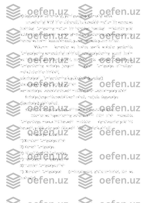 8) degazatsiyasi uchramasligi, ya’ni gaz lapey kolmasligi kerak.
        Unuvchanligi MG/l bilan ulchanadi, bu kursatkich ma’lum bir xarorat va
boshidagi   fumigatning   ma’lum   bir   hajmidagi   havodagi     mikdoridir   yoki
kub/m bilan ifodalanishi mumkin g/m3 .   Fumigantlarning ta’siriga muhitning
harorati va bosimi  katta ta’sir etadi, yuqori haroratda yuqori bo’ladi.
          Vakumm   -   kameralar   va   boshqa   texnik   vositalar   yerdamida
fumigatsiyaning samaradorligi oshiriladi. Fumigatsiyalarning   yuqori   bosim
va   haroratda   uz-o’zidan   yenishi,   portlashi   juda   xavflidir.Fumigatsiyada
fumigantlarning   sorbtsiya   jarayoni   -     ya’ni     fumigatsiya   qilinadigan
mahsulotlar bilan birikishi,
adsorbtsiyasi  - fumigantlarning kuyuklashuvi (yuzadagi)
absorbtsiya - materiallar bilan yutilishi
xemosorbtsiya - zararsizlantiruvchi moddalar bilan uzaro ximyaviy ta’siri
     Sorbtsiya jarayonida pestitsid sarfi oshadi,  natijada  degazatsiya
(desorbtsiya) qiyinlashadi. 
     Ko’pchilik fumigantlar o’ta kuchli pestitsidlar guruhiga kiradi.
          Odamlar   va   hayvonlarning   zaharlanishini   oldini   olish     maqsadida
fumigantlarga   maxsus   hid   beruvchi     moddalar     -     signalizatorlar   yoki   hid
beruvchi, yoki kuzdan yesh okizuvchi -lakrimotorlar kushiladi.
         Fumigatsiya   turlari.
1) Xonalarni fumigatsiya qilish
2) Kamerli fumigatsiya
3) Palotali (godirli) fumigatsiya
4) Teplitsalarni fumigatsiya qilish
5) Tuprokni fumigatsiya qilish
1)   Xonalarni   fumigatsiyasi     -   (ombor,elevator,   g’alla   omborlari,   don   va
boshqalar). 