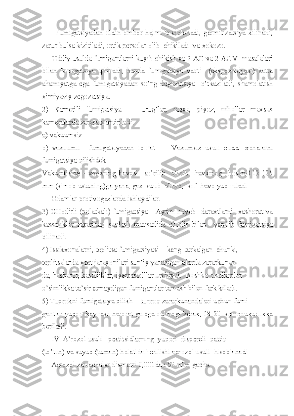           Fumigatsiyadan   oldin   ombor   hajmi   hisoblanadi,   germitizatsiya   kilinadi,
zarur bulsa kizitiladi, ortik persolar olib  chikiladi  va   xokozo.
     Oddiy usulda fumigantlarni kuyib chikish va 2-AG va 2-AGM  masalalari
bilan   fumigatsiya   qilinadi,   bunda   fumigatsiya   vaqti     (ekspozitsiyasi)   katta
ahamiyatga   ega   fumigatsiyadan   so’ng   degozatsiya     o’tkaziladi,   shamolatish
ximiyaviy zegozatsiya.
2)   Kamerlli   fumigatsiya     -   urug’lar,   meva,   piyoz,   nihollar   maxsus
kameralarda zararsizlantiriladi.
a) vakuumsiz
b)   vakuumli     fumigatsiyadan   iborat         Vakumsiz   usuli   xuddi   x on alarni
fumigatsiya qilishdek
Vakumlisida   -   xonaning   havosi     so’rilib     olinib     havoning     bosimi112-125
mm (simob ustuning)ga yana, gaz  surib  olinib,  sof  havo   yuboriladi.
     Odamlar protivogazlarda ishlaydilar.
3) CHodirli (polatkali) fumigatsiya  - Ayrim noyeb   daraxtlarni    xashorat va
kassaliklar   zararidan   saqlash   maqsadida   chodir   bilan     yepilib   fumigatsiya
qilinadi.
4) Issikxonalarni, teplitsa fumigatsiyasi -  keng  tarkalgan  chunki,
teplitsalarda xaet jarayonilari sun’iy yaratilgan ularda zararkunan-
da, hasharot, kasalliklar, iyematodllar urchiydi.  Boshka  usullardan
o’simlikka ta’sir etmaydigan fumigantlar tanlash bilan fark kiladi.
5) Tuprokni fumigatsiya qilish  - tuproq zararkunandalari uchun fumi-
gantlar yuqori kaynash haroratiga ega bulmogi kerak, 18-20  sm  chukurlikka
beriladi.
     IV.   A’rozol usuli - pestitsidlarning  yuqori  dispereli  qattiq
(to’tun) va suyuq (tuman) holatida berilishi aerozol usuli  hisoblanadi.
     A e rozol zarrachalar diametri 0,001dan 50 mlm gacha 