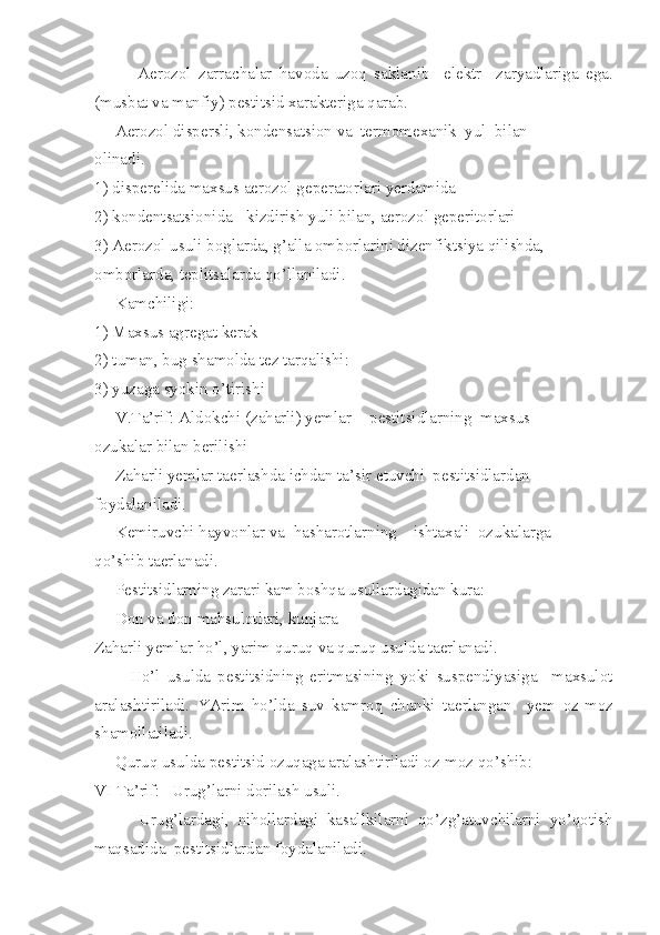             A e rozol   zarrachalar   havoda   uzoq   saklanib     elektr     zaryadlariga   e ga.
(musbat va manfiy) pestitsid xarakteriga qarab.
     A e rozol dispersli, kondensatsion va  termomexanik  yul  bilan
olinadi.
1) disperelida maxsus aerozol geperatorlari yerdamida
2) kondentsatsionida - kizdirish yuli bilan, aerozol geperitorlari
3) A e rozol usuli boglarda, g’alla omborlarini dizenfiktsiya qilishda,
omborlarda, teplitsalarda qo’llaniladi.
     Kamchiligi:
1) Maxsus agregat kerak
2) tuman, bug shamolda tez tarqalishi:
3) yuzaga syokin o’tirishi
     V.Ta’rif:   Aldokchi (zaharli) yemlar -  pestitsidlarning  maxsus
ozukalar bilan berilishi
     Zaharli yemlar taerlashda ichdan ta’sir etuvchi  pestitsidlardan
foydalaniladi.
     Kemiruvchi hayvonlar va  hasharotlarning  _ishtaxali  ozukalarga
qo’shib taerlanadi.
     Pestitsidlarning zarari kam boshqa usullardagidan kura:
     Don va don mahsulotlari, kunjara
Zaharli yemlar ho’l, yarim quruq va quruq usulda taerlanadi.
          Ho’l   usulda   pestitsidning   eritmasining   yoki   suspendiyasiga     maxsulot
aralashtiriladi.   YArim   ho’lda   suv   kamroq   chunki   taerlangan     yem   oz-moz
shamollatiladi.
     Quruq usulda pestitsid ozuqaga aralashtiriladi oz-moz qo’shib:
VI Ta’rif: _Urug’larni dorilash usuli.
          Urug’lardagi,   nihollardagi   kasallkilarni   qo’zg’atuvchilarni   yo’qotish
maqsadida  pestitsidlardan foydalaniladi. 