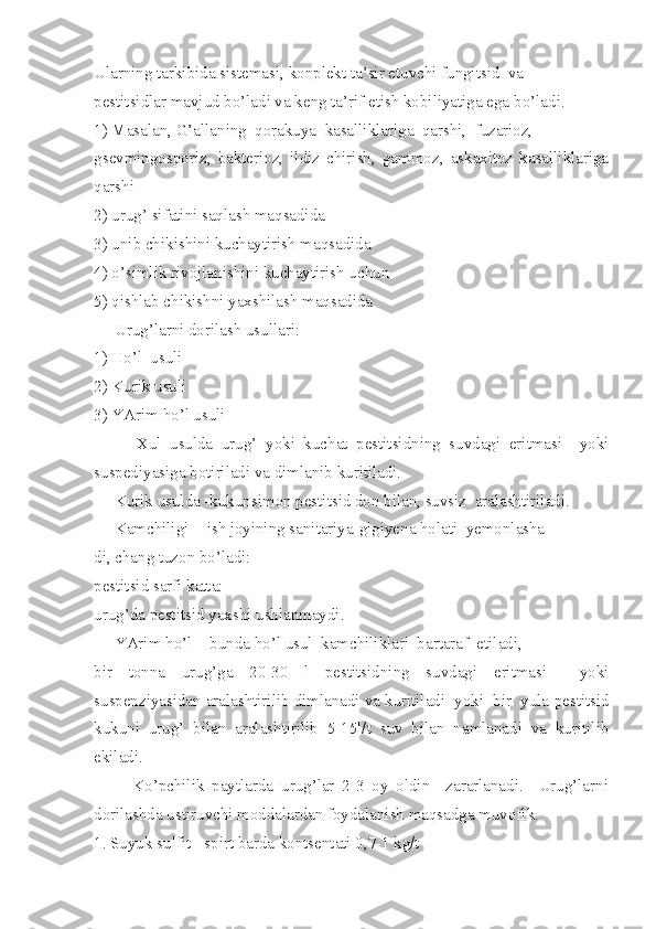 Ularning tarkibida sistemasi, konplekt ta’sir etuvchi fungitsid  va
pestitsidlar mavjud bo’ladi va keng ta’rif etish kobiliyatiga ega b o’ ladi.
1) Masalan, G’allaning  qorakuya  kasalliklariga  qarshi,  fuzarioz,
gsevmingosporiz,   bakterioz,   ildiz   chirish,   gammoz,   askaxitoz   kasalliklariga
qarshi
2) urug’ sifatini saqlash maqsadida
3) unib chikishini kuchaytirish maqsadida
4) o’simlik rivojlanishini kuchaytirish uchun
5) qishlab chikishni yaxshilash maqsadida
     Urug’larni dorilash usullari:
1) Ho’l  usuli
2) Kurik usuli
3) YArim ho’l usuli
          Xul   usulda   urug’   yoki   kuchat   pestitsidning   suvdagi   eritmasi     yoki
suspediyasiga botiriladi va dimlanib kuritiladi.
     Kurik usulda -kukunsimon pestitsid don bilan, suvsiz  aralashtiriladi.
     Kamchiligi  - ish joyining sanitariya-gigiyena holati  yemonlasha-
di, chang tuzon bo’ladi:
pestitsid sarfi katta:
urug’da pestitsid yaxshi ushlanmaydi.
     YArim ho’l  - bunda ho’l usul  kamchiliklari  bartaraf  etiladi,
bir   tonna   urug’ga   20-30   l   pestitsidning   suvdagi   eritmasi     yoki
suspenziyasidan aralashtirilib dimlanadi va kuritiladi  yoki  bir  yula   pestitsid
kukuni   urug’   bilan   aralashtirilib   5-15l/t   suv   bilan   namlanadi   va   kuritilib
ekiladi.
          Ko’pchilik   paytlarda   urug’lar   2-3   oy   oldin     zararlanadi.     Urug’larni
dorilashda ustiruvchi moddalardan foydalanish maqsadga muvofik.
1. Suyuk sulfit - spirt barda kontsentati 0,7-1 kg/t 