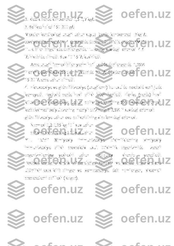 2. Kattik barda kontsentrati 0,5-0,7 kg/t
3. Selikat holati 150-200 g/t
Masalan kandlavlagi urug’i uchun suyuq  barda  kontsentrati  -3kg  /t
tavsiya etilgan va APs -4 agregatida dorilanadi. G’alla urug’i  TMTD
TUR bilan birgalikda dorilanganda TURning  suvdagi  eritmasi  4-6
l/t hisobida olinadi. Suv 10-15 l/t kushiladi.
     Arpa urug’i formasi bilan yarim ho’l usulda dorilanganda  1,25%
li eritma (formasi) 0,55 t e.n mikdorida  30  l/t  (javdar  uchun)
15-20 l/t arpa uchun olinadi.
4. Inkrustatsiya va gidrofibizatsiya (urug’larni) bu  usulda  pestitsid   sarfi juda
kamayadi.   Pestitsid   parda   hosil   qilish   bilan   beriladi.   Plenka   (parda)   hosil
kiluvchilar  Inkrustatsiya  uchun  polivnaya   spirtning 5% li suvdagi eritmasi:
karboksimetiltselyulozaning  natriyli to’zining 2-2,5% li suvdagi eritmasi:
gidrofibizatsiya uchun esa  polistriolning xlrofermdagi eritmasi.
     Normasi 0,2-0,25 kg 10 l suv uchun
     polivnil spirti 0,5 kg 10 l suv uchun
YII.   Ta’rif   Ximiyaviy   immunizatsiya   o’simliklarning   ximiyaviy
immunizatsiya   qilish   prespektiv   usul.   O’simlik   organizmida     zararli
organizmlarning   yashashi   uchun     noqulay     sharoit     yaratiladi.
Pestitsidlarning   o’simlik   to’qimalariga   surilishi   va   zararli   organizmlarni
uldirilishi   asos   kilib   olingan   va     xemoterapiya     deb     nomlangan,     sistemali
preparatlarni qo’llash (Rogor). 