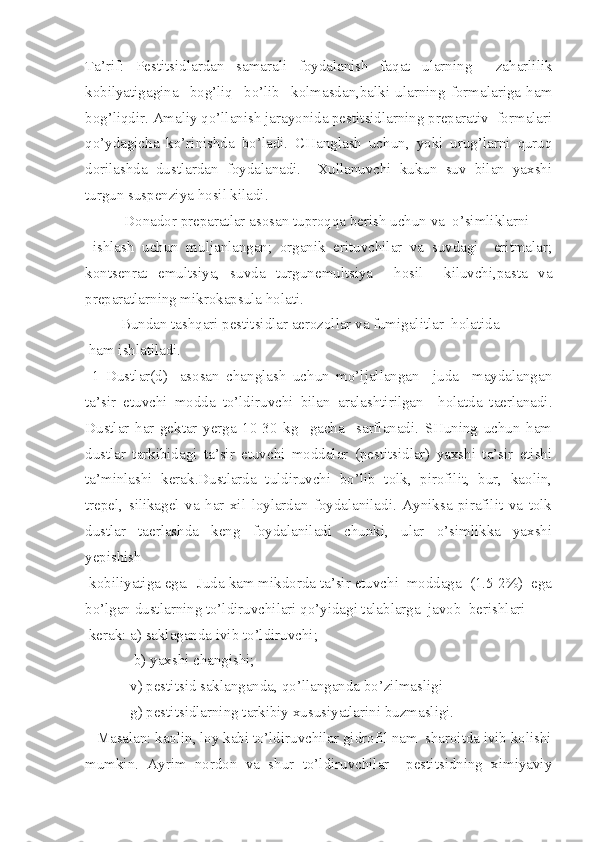 Ta’rif:   Pestitsidlardan   samarali   foydalanish   faqat   ularning     zaharlilik
kobilyatigagina     bog’liq     bo’lib     kolmasdan,balki   ularning   formalariga   ham
bog’liqdir. Amaliy qo’llanish jarayonida pestitsidlarning preparativ  formalari
qo’ydagicha   ko’rinishda   bo’ladi.   CHanglash   uchun,   yoki   urug’larni   quruq
dorilashda   dustlardan   foydalanadi.     Xullanuvchi   kukun   suv   bilan   yaxshi
turgun suspenziya hosil kiladi.
   Donador preparatlar asosan tuproqqa berish uchun va  o’simliklarni
  ishlash   uchun   muljanlangan;   organik   erituvchilar   va   suvdagi     eritmalar;
kontsenrat   emultsiya,   suvda   turgunemultsiya     hosil     kiluvchi,pasta   va
preparatlarning mikrokapsula holati.
   Bundan tashqari pestitsidlar aerozollar va fumigalitlar  holatida
 ham ishlatiladi.
  1   Dustlar (d) -   asosan   changlash   uchun   mo’ljallangan     juda     maydalangan
ta’sir   etuvchi   modda   to’ldiruvchi   bilan   aralashtirilgan     holatda   taerlanadi.
Dustlar   har   gektar   yerga   10-30   kg     gacha     sarflanadi.   SHuning   uchun   ham
dustlar   tarkibidagi   ta’sir   etuvchi   moddalar   (pestitsidlar)   yaxshi   ta’sir   etishi
ta’minlashi   kerak.Dustlarda   tuldiruvchi   bo’lib   tolk,   pirofilit,   bur,   kaolin,
trepel,   silikagel   va   har   xil   loylardan   foydalaniladi.   Ayniksa   pirafilit   va   tolk
dustlar   taerlashda   keng   foydalaniladi   chunki,   ular   o’simlikka   yaxshi
yepishish
 kobiliyatiga ega.  Juda kam mikdorda ta’sir etuvchi  moddaga  (1.5-2%)  ega
bo’lgan dustlarning to’ldiruvchilari qo’yidagi talablarga  javob  berishlari
 kerak: a) saklaganda ivib to’ldiruvchi;
              b) yaxshi changishi;
             v) pestitsid saklanganda,  qo’ llanganda bo’zilmasligi
             g) pestitsidlarning tarkibiy xususiyatlarini buzmasligi.
   Masalan: kaolin, loy kabi to’ldiruvchilar gidrofil nam  sharoitda ivib kolishi
mumkin.   Ayrim   nordon   va   shur   to’ldiruvchilar     pestitsidning   ximiyaviy 