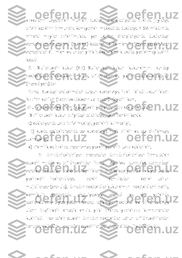xossalarini   uzgartirishi   mumkin.Dustlar     changlatilganda   boshqa   joylarga
to’zib ketishini birmuncha kamaytirish  maksadida dustlarga 3-5% mikdorida
mineral   moylar   qo’ shilmokda.   ye r   ustidan   changlanganda   dustlardagi
zarrachalarning optimal (razmeri) kattaligi 15-25 mkm b o’ lmogi kerak. Agar
zarrachalar 70   mkm va undan yirik bulsa o’simlik ustida yepishmay tushib
ketadi.
  2.     Xullanuvchi   kukun   (S.p)   Xullanuvchi   kukun-   kukunsimon.   Bunday
pestitsidlar:   ta’sir   etuvchi   modda,   to’ldiruvchi   va     yuqori     aktiv     moddalar
(ingrediyent)dan
  iborat.   Suvdagi   aralashmalari   turgun   suspenziya   hosil     kiladi.Ustunliklari:
Noo’rin sarflari (neproizvodstvenn ы e  poteri)  deyarli  kam,
 chunki suspenziya o’simlikka yaxshi yepishib, uzoq saklanib turadi.
   X o’ llanuvchi kukun qo’yidagi talablarga javob berishi kerak:
   a) saklanganda uzoq bo’zilmasligi, yepishib kolmasligi;
    b)   suvda   aralashtirganda   tez   suspenziya   hosil   qilishi   va   tez   cho’kmaga
tushmasligi;
  v) o’simlik va boshqa organizmga yaxshi yepishib uzoq saklanishi;
      3.     Donodorlashtirilgan     preparatlar-   donodorlashtirilgan   forma   ta’sir
etuvchi   modda   va   to’ldiruvchidan   iborat.     Ayniksa     tuproqka,   tuproqdagi
zararkunandalarga    qarshi,    o’simliklarni    intoksikatsiya  qilish   va  yer  ustida
yashovchi   hasharotlarga     qarshi     samoletdan     sepish   uchun
muljallangan(granula), donador pestitsidlar kukunsimon   pestitsidlarni perlit,
vermikulit   yerdamida   granulyatsiya   qilinadi   va   shu   yo’sinda
taerlanadi.Granulyatsiyada   preparat   tarkibiga   pestitsid   va   to’ldiruvchiga
ularni   bog’lovchi   sintetik   smola   yoki   boshqa   yopishqoq   komponentlar
kushiladi.   Tez   ta’sir   etuvchi   donodor   pestitsidlar   uchun   to’ldiruvchilardan
bentonit va kaolin uzoq ta’sir etuvchilar uchun trepeldan  foydalaniladi. 