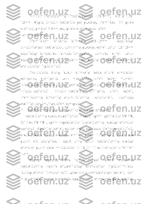     Donodor  preparatlarning  o’rtacha  razmeri  0.25-5mm,    kichigi 0.25-
1,5mm.   Mayda   donador   pestitsidlar   yer   yuzasiga,   o’simlikka     bir   tyokis
sochiladi, yiriklari 3-5mm esa, tyokis  sochilmasada  ta’siri
 uzoqrok saklanadi.
   O’simliklarni   ishlashda   ko’pincha   0,25-0,6mm     kattalikdagi
donadorlashgan   pestitsiddan,   tuproqning   yuzasiga   sepish   uchun   0,5-1,5mm
kattalikdagi   kontakt   va     kontakt-fumigatsion,     tuproqka     solish     uchun
kattaligi   2-3mm   kontakt-fumigatsion   va   kattaligi   3-5mmli     sistemali
granulalardan foydalaniladi.
   Granulalarda   chang,   kukun   kolmasligi   kerak   chunki   somaletdan
sepilganda,   sochilganda   uzoq   masofalarga   to’zib   ketishi   mumkin.
Iplektitsidlar,   nematitsidlar   va   gerbitsidlar     granula     donadorlashtirilgan
holatda   taerlanadi.     Donador   pestitsidlarni   qo’llashda     to’zib     ketishi,
o’simliklarning   ko’pchiligi   entomofallarning     zaharlanishi,     odamlarga
xavfliligi, atrof muhitga ta’siri kamayadi.
  4.  Pestitsidlarning organik erituvchilar va suvdagi eritmalari.
     Pestitsidlarning  suvda eruvchilaridan masalan  ayrim   gerbitsidlar 2M-4X,
2,4D   va   2M-4XP,   ayrim   ineyektitsidlar   fungitsidlarning     suvdagi   eritmalari
taerlanadi. Kanchiligi tashish, saqlash qiyin, katta katta idishlar kerak bo’ladi,
sovuk   havoda   muzlab     koladi.Usimlikni   yaxshi   ho’llamaydi,   chunki   suv
yuqori   sirt   taranglikka     ega.SHuning   uchun   pestitsidlarning   suvdagi
eritmalari yuqori aktiv    moddalardan  OP-7, OP-10  va  boshqalari  qo’shilishi
lozim. 
Keyingi   paytlarda   kichik   hajmda   purkash   iktisodli   purkashda
pestitsidlarning   organik   erituvchilardagi   eritmalaridan   foydalanilmokda.
Bunday eritma li formalari neftli uglevodorod aramatsizlangan kerosin,   dizil
moyi,   mineral   moylar   yo rdamida   tay yo rlanadi.     eritmalarga   yana   tarkibiga 