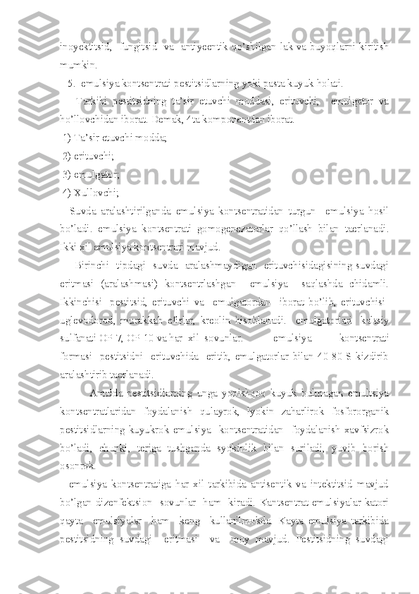 inoyektitsid,   fungitsid   va   antiyeentik   qo’ shilgan lak va bu yoq larni kiritish
mumkin.
   5.  emulsiya kontsentrati pestitsidlarning yoki pasta kuyuk holati.
      Tarkibi   pestitsidning   ta’sir   etuvchi   moddasi,   erituvchi,     emulgator   va
ho’llovchidan iborat. Demak, 4ta komponentdan iborat.
 1) Ta’sir etuvchi modda;
 2) erituvchi;
  3) emulgator;
 4) Xullovchi;
    Suvda   aralashtirilganda   emulsiya   kontsentratidan   turgun     emulsiya   hosil
bo’ladi.   emulsiya   kontsentrati   gomogenezatorlar   qo’llash   bilan   taerlanadi.
Ikki xil emulsiya kontsentrati mavjud.
       Birinchi   tipdagi   suvda   aralashmaydigan   erituvchisidagisining suvdagi
eritmasi   (aralashmasi)   kontsentrlashgan     emulsiya     saqlashda   chidamli.
Ikkinchisi-   pestitsid,   erituvchi   va     emulgatordan     iborat   bo’lib,   erituvchisi-
uglevodorod,   murakkab   efirlar,   kreolin   hisoblanadi.     emulgatorlari-   kaltsiy
sulfanati OP-7, OP-10 va har  xil  sovunlar.    emulsiya     kontsentrati
formasi     pestitsidni     erituvchida     eritib,   emulgatorlar   bilan   40-80   S   kizdirib
aralashtirib taerlanadi.
    Amalda   pestitsidlarning   unga   yopishqoq   kuyuk   bulmagan   emultsiya
kontsentratlaridan   foydalanish   qulayrok,   lyokin   zaharlirok   fosfororganik
pestitsidlarning   kuyukrok   emulsiya     kontsentratidan     foydalanish   xavfsizrok
bo’ladi,   chunki,   teriga   tushganda   syokinlik   bilan   suriladi,   yuvib   borish
osonrok.
    e mulsiya   kontsentratiga   har   xil   tarkibida   antisentik   va   intektitsid   mavjud
bo’lgan dizenfektsion   sovunlar   ham   kiradi.   Kantsentrat emulsiyalar katori
qayta     emulsiyalar     ham     keng     kullanilmokda.   Kayta   emulsiya   tarkibida
pestitsidning   suvdagi     eritmasi     va     moy   mavjud.   Pestitsidning   suvdagi 