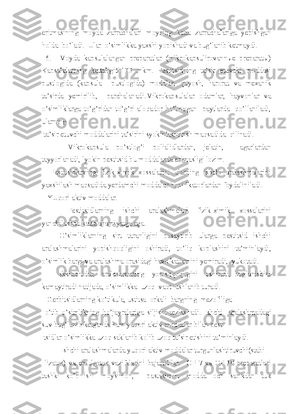 eritmasining   moyda   zarrachalari   moyning   katta   zarrachalariga   yepishgan
holda  bo’ladi.  Ular  o’simlikka yaxshi yopishadi va bug’lanib ketmaydi.
  6.     Moyda   kapsulalangan   preparatlar   (mikrokapsulirovannыe   preparatы)
Kapsulalarning   kattaligi5-100   mkm.   Pestitsidning   ta’sir   etuvchi   moddasi
pustlogida   (kapsula     pustlogida)   moddlar,   quyosh,   harorat   va   mexanik
ta’sirda   yemirilib,     parchalanadi.Mikrokapsulalar   odamlar,   hayvonlar   va
o’simliklarga   to’g’ridan-to’g’ri   aloqador   bo’lmagan     paytlarda     qo’llaniladi,
ularning
 ta’sir etuvchi moddalarini ta’sirini syokinlashtirish maqsadida  qilinadi.
    Mikrokapsula   po’stlog’i   polialidlardan,   jelatin,     agarlardan
tayyorlanadi, lyokin pestitsid bu moddalarda erimasligi lozim.
    Pestitsidlarning   fizik-ximik   xossalarini   ularning   ishchi   aralashmalarini
yaxshilash maqsadida yerdamchi moddalar bonifikatorlardan foydaliniladi.
   YUqori aktiv moddalar.
     Pestitsidlarning   ishchi   aralashmalari   fizik-ximik   xossalarini
yanchilashda katta ahamiyatga ega.
      O’simliklarning   sirt   taranligini   pasaytirib   ularga   pestitsid   ishchi
aralashmalarini   yopishqoqligini   oshiradi,   to’liq   koplashini   ta’minlaydi,
o’simlik bargi va aralashma orasidagi havo katlamini yemiradi,  yukotadi. 
Ikkinchidan     aralashmaning     yopishqoqligini     oshiradi,   buglanishini
kamaytiradi natijada, o’simlikka  uzoq  vaqt  ushlanib turadi.
    Gerbitsidlarning ko’tikula, ustitsa  orkali  bargning  mezofiliga
  o’tib   o’simlikning   ho’jayralariga   siljishi   tezlashadi.   Ishchi     aralashmadagi
suv bug’lanib ketganda ham yuqori aktiv moddalar bilan pesti-
 tsidlar o’simlikka uzoq saklanib kolib uzoq ta’sir etishini ta’minlaydi.
    Ishchi aralashmalarda yuqori aktiv moddalar turgunlashtiruvchi(stabi-
  lizator)   va   emulgator   vazifalarini   bajaradilar.     OP-7   va   OP-10   preparatlari
tashki   k o’ rinishi   moysimon,     pastasimon   modda   och   sarikdan   tuk 