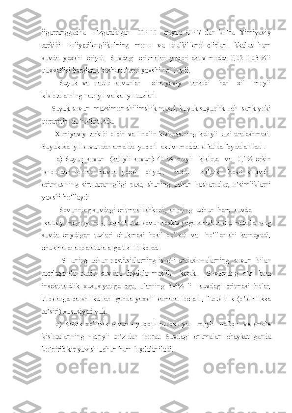 jigarranggacha     o’zgaradigan     OP-10     quyuq   OP-7   dan   ko’ra.   Ximiyaviy
tarkibi     Poliyetilenglikolning     mono     va     dialkilfenol   efirlari.   Ikkalasi   ham
suvda  yaxshi   eriydi.  Suvdagi   eritmalari yuqori aktiv modda 0,02-0,03 %li
quvvatlisi barglarni hasharotlarni yaxshi ho’llaydi.
      Suyuk   va   qattiq   sovunlar   -   ximiyaviy     tarkibi     har     xil     moyli
kislotalarning natriyli va kaliyli tuzlari.
     Suyuk sovun- mazsimon shilimshik masal, kuyuk suyuqlik och  sarik yoki
qoramtir -qo’ng’ir tusda.
          Ximiyaviy  tarkibi-olein  va  linolin  kislotasining  kaliyli  tuzi  aralashmasi.
Suyuk kaliyli sovundan amalda  yuqori  aktiv  modda sifatida foydalaniladi.
          a)   Suyuq   sovun-   (kaliyli   sovun)   40   %   moyli     kislota     va     0,1%   erkin
ish q ordan   iborat.   Suvda   yaxshi   eriydi,     kuchli     ko’pik     hosil   kiluvchi
eritmasining   sirt   taranngligi   past,   shuning   uchun   hasharotlar,   o’simliklarni
yaxshi ho’llaydi.
      Sovunning suvdagi eritmasi ishkorli, shuning  uchun  ham  suvda
 kaltsiy, magniy, mis, temir bulsa sovun reaktsiyaga kirishib shu metallarning
suvda   eriydigan   tuzlari   chukmasi   hosil   bo’ladi   va     ho’llanishi   kamayadi,
chukmalar apparaturalarga tikilib koladi.
       SHuning uchun pestitsidlarning ishchi aralashmalarning   sovun   bilan
taerlaganda   qattiq   suvdan   foydalanmaslik     kerak.     Sovunning   o’zi   ham
insektitsidlik   xususiyatiga   ega,   ularning   3-4%   li     suvdagi   eritmasi   bitlar,
tripslarga  qarshi  kullanilganda  yaxshi  samara    beradi,  fitotsidlik  (o’simlikka
ta’siri) xususiyati yuk.
          b)   Kattik   xo’jalik   sovuni-   yuqori   molekulyar     moyli     naften     va   smola
kislotalarining   natriyli   to’zidan   iborat.   Suvdagi   eritmalari   chaykatilganda
ko’pirib kir yuvish uchun ham foydalaniladi. 