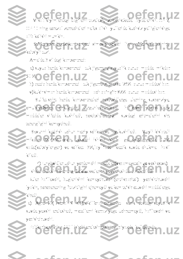      Misol: kiyimlardagi dog’larni tozalash,  ximchistkada  foydalanish. OP-7,
OP-10 ning aerazol zarrachalari nafas olish   yullarida kuchsiz yalliglanishga
olib kelishi mumkin.
        Sulfat   spirt   barda   kontsentrati   ximeviy   tarkibi     lignosulfat   kislotasining
kaltsiyli t u zi.
   Amalda 3 xildagi kontsentrati:
    a) suyuq barda kontsentrati - tuk jigarrang suyuqlik quruq  modda    mikdor
50 %.
   b) qattiq barda kontsentrati - tuk jigarrang  massa  76%  quruq moddasi bor.
   v)kukinsimon barda kontsentrati - och qo’ng’ir 87%  quruq  moddasi bor.
      Sulfat-spirt   barda   kontsentratlari   pestitsidlarga   ularning   suspenziya,
emulsiyalariga     emulgator,     turgunlashtiruvchi,     ho’llavchi   yuqori   aktiv
moddalar   sifatida   kushiladi,   pestitsidlarning     suvdagi   eritmalarini   sirt
tarangligini kamaytiradi.
      Savunni   kotirish   uchun   natriy   selikati   va   loy   kushiladi.       Moyli   kislotali
mikdori   38-48%   erkin   uyuvchi   ishkor   NaOH   ga   aylantirganda   0.2%
soda(kaltsiylangan)   va   selikat   -3%,loy   10%     kattik   su v da   chukma     hosil
kiladi .  
4)Fungitsidlar uchun yerdamchi moddalar(vspomagateln ы e veshestva)
   Ishchi aralashmalarning fizik xossalarini yaxshilashda  qo’llaniladi.
  Bular   ho’llavchi,   buglanishni   kamaytiruvchi(antiisporitel)     yepishtiruvchi
lyokin, pereparatning fitozitligini ajramaydi va kam ta’sir etuvchi moddalarga
kiradi.
  a)     Agral   90(Lisapol   N   IKS),alkilfenol   etokenlat   -   sarik     tusdagi   suyuqlik
suvda   yaxshi   aralashadi,   metallarni   karroziyaga   uchratmaydi,   ho’llavchi   va
yepishtiruvchi.
   Polikorbatsinning 100 l ishchi aralashmasining  piyozda  kullaganda 