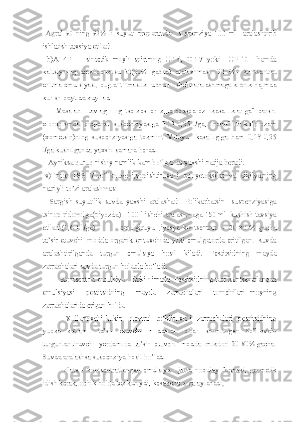   Agral-90   ning   92%   li   suyuq   preparatidan   suspenziya   100   ml     aralashtirib
ishlatish tavsiya etiladi.
  b)AI-4P     -   sintetik   moyli   spirtning   OP-4,   OP-7   yoki     OP-10     hamda
kaltsiyning   detsilbenzosulfat(20%   gacha)   aralashmasi.   93   %li   kontsentrat
eritma emulsiyasi, buglantirmaslik  uchun  ishchi aralashmaga kichik hajmda
kurish paytida kuyiladi.
        Masalan.   Lavlagining   tserkosporoz,perepasparoz     kasalliklariga"   qarshi
xloropismeri   preparati   suspenziyasiga   0,13-0,25   l/ga;     ham-"   da   ko’prozam
(xometsin)ning   suspenziyasiga   tokmint   Mildyu     kasalligiga   ham   0,13-0,25
l/ga kushilganda yaxshi samara beradi.
   Ayniksa quruq nisbiy namlik kam bo’lganda yaxshi natija beradi.
 v)Triton TSS -7 ho’llanuvchi,yopishtiruvchi   poliyetoksilat  va   alkilyatning
natriyli to’zi aralashmasi.
    Sargish   suyuqlik   suvda   yaxshi   aralashadi.   Polikarbatsin     suspenziyasiga
tsinop ridomilga(piyozda)   100 l ishchi aralashmaga 150 ml  kushish tavsiya
etiladi(0,6-1 l/ga).      emulgiruyuщiyesya   kontsentrat     -   20-80   %   gacha
ta’sir etuvchi   modda organik erituvchida yoki emulgatorda eritilgan.- suvda
aralashtirilganda   turgun   emulsiya   hosil   kiladi.   Pestitsidning   mayda
zarrachalari suvda turgun holatda bo’ladi.
    Kontsentrat emulsiya - farki nimada. Pestitsidning taer kontsentrlangan
emulsiyasi     pestitsidning     mayda     zarrachalari     tomchilari   moyning
zarrachalarida erigan holda.
      Xullanuvchi   kukin   -  neytral     to’ldiruvchi     zarrachalari    pestitsidning
yupka   katlamli   ta’sir   etuvchi   moddalari   bilan   shimitilgan   ho’llovchi
turgunlantiruvchi  yerdamida  ta’sir  etuvchi  modda  mikdori 20-80% gacha.
Suvda aralashsa suspenziya hosil bo’ladi.
     Plata   -   kontsentratlangan   emulsiya   -   juda   noqulay   formasi,   germetik
idish kerak, ochik holda tez kuriydi, kesakchalarga aylanadi, 