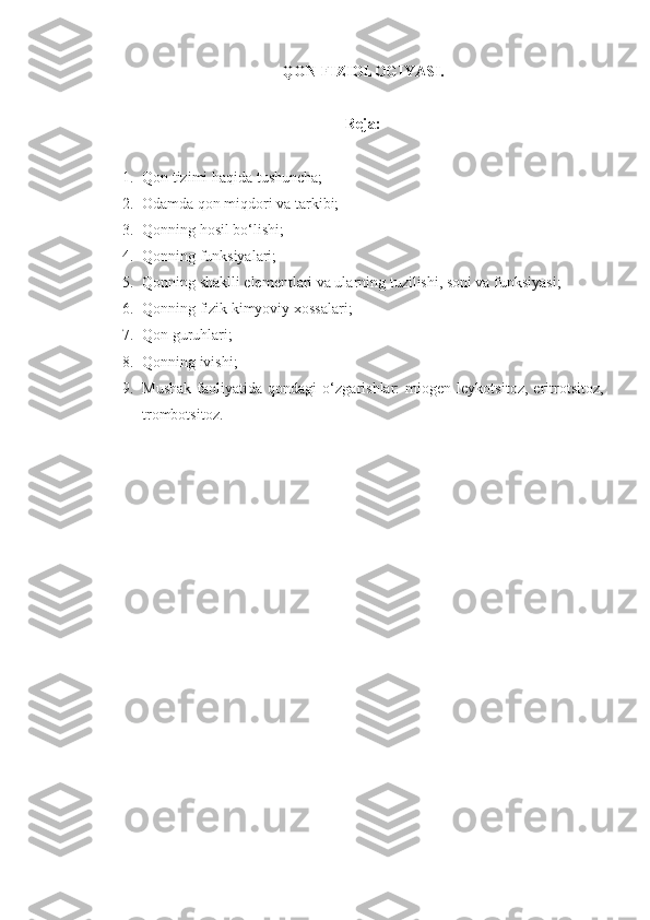 QON FIZIOLOGIYASI .
Reja:
1. Qon tizimi haqida tushuncha;
2. Odamda qon miqdori va tarkibi;
3. Qonning hosil bo‘lishi;
4. Qonnin g funksiyalari;
5. Qonning shaklli elementlari va ularning tuzilishi, soni va funksiyasi;
6. Qonning fizik kimyoviy xossalari;
7. Qon guruhlari;
8. Qonning ivishi;
9. Mushak   faoliyatida   qondagi   o‘zgarishlar:   miogen   leykotsitoz,   eritrotsitoz,
trombotsitoz. 