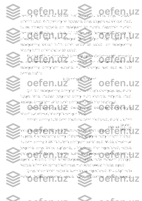 Jismoniy   ish   vaqtida   sut   kislotasi   hosil   bo’ladi,   bu   kislota   qonga   muntazam
qo’shilib turadi. Ko’p jismoniy ish bajarganda qonga talaygina sut kislotasi o’tadi,
bu   esa   pirovard   natijasida   qon   reaksiyasini   bir   muncha   o’zgartirishi   mumkin.
Jismoniy   ish   vaqtida   pH   odatda   0,1-0,2   dan   ortiq   kamaymaydi.   Jismoniy   ish
to’xtatilgandan   keyin   qon   reaksiyasi   yana   me’yor   holga   qaytadi.   Qon
reaksiyasining   kislotali   bo’lib   qolishi   asidoz   deb   ataladi.   qon   reaksiyasining
ishqoriy bo’lib qolishi alkaloz deb ataladi. 
Shunday qilib, muhitning (pH) doimiyligi ayiruv a’zolarining ishi, eritrositlar
va   qon   plazmasining   tarkibi   bilan   ta’minlanadi.   Qon   plazmasining   tarkibi   RN
reaksiyasining   doimiyligini   saqlashda   muhim   ahamiyat   kasb   etadi   va   bufer
tizimiga bog’liq. 
7. Qonning bufer tizimi
Qon   faol   reaksiyasining   doimiyligi   muhim   biologik   ahamiyatga   ega,   chunki
hujayra   ichida   o’tadigan   jarayonlar   doimiy   muhit   sharoitida   me’yorida   o’tadi.
Reaksiya doimiyligini ushlab turish qobiliyati buferlik bilan belgilanadi. 
Tarkibida   kuchsiz   yoki   kam   dissosiyalangan   kislota   va   shu   kislotaning
ishqorli tuzi eritmasi, ishqoriylik namoyon qiladi. 
Birinchi qonning bufer tizimi bikarbonat tizimi hisoblanadi, chunki u ko’mir
kislota va natriy yoki kaliyning bikarbonatlaridan tarkib topgan.  
Bu yerda K-konstantaning doimiy o’lchami, B-kaliy yoki natriy ionlarini bildiradi.
Bu tizim qonning 7-9% lik buferlik qobiliyatini tashkil etadi. Modda almashinuvi
jarayonida   qonga   kislota   quyilganda,   u   bikarbonat   bilan   neytrallanadi,   natijada
ajralgan   ko’mir   kislota   o’pkaning   kuchli   ventilyasiyasi   natijasida   chiqariladi,
qaysiki   u   vodorod   ionlari   konsentrasiyasini   oshirib,   nafas   markazini   qitiqlaydi.
Natijada ko’mir kislotaning bikarbonatga munosabati avvalgi holatiga qaytadi. 
Qonga ishqor kirishi  natijasida  kumir kislota neytrallanadi. Shu tufayli nafas
markazi   faoliyati   zaiflashadi,   upkada   kumir   kislotasining   ajralishi   pasayadi, 