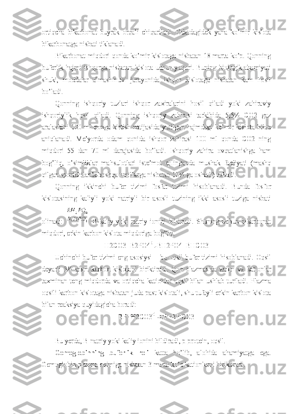 ortiqcha   bikarbonat   buyrak   orqali   chiqariladi.   Odatdagidek   yana   ko’mir   kislota
bikarbonatga nisbati tiklanadi. 
Bikarbonat miqdori qonda ko’mir kislotaga nisbatan 18 marta ko’p. Qonning
buferlik hajmi ishqorga nisbatan kislota uchun yuqori. Buning biologik ahamiyati
shuki,   moddalar   almashinuvi   jarayonida   ishqor   kislotaga   nisbatan   kam   hosil
bo’ladi. 
Qonning   ishqoriy   tuzlari   ishqor   zaxiralarini   hosil   qiladi   yoki   zahiraviy
ishqoriylik   hosil   qiladi.   Qonning   ishqoriy   zahirasi   tarkibida   5,5%   CO2   gaz
aralashini   100   ml   qonga   kirtish   natijasida   yutilgan   hajmdagi   ko’mir   kislota   bilan
aniqlanadi.   Me’yorda   odam   qonida   ishqor   zahirasi   100   ml   qonda   CO2   ning
miqdori   55   dan   70   ml   darajasida   bo’ladi.   Ishqoriy   zahira   ovqatlanishga   ham
bog’liq,   o’simliklar   mahsulotlari   iste’mol   qilinganda   mushak   faoliyati   (mashq
qilgan sportchilarda boshqa omillarga nisbatan 10% ga oshadi) oshadi. 
Qonning   ikkinchi   bufer   tizimi   fosfat   tizimi   hisoblanadi.   Bunda   fosfor
kislotasining   kaliyli   yoki   natriyli   bir   asosli   tuzining   ikki   asosli   tuziga   nisbati
olinadi:     B-kaliy   yoki   natriy   ionini   bildiradi.   Shuning   uchun   bikarbonat
miqdori, erkin karbon kislota miqdoriga bog’liq.
H2CO3+B2PO4 BH2PO4+BHCO3
Uchinchi  bufer tizimi  eng asosiysi  – bu oqsil  bufer  tizimi hisoblanadi. Oqsil
deyarli   3/4   qism   karbon   kislotani   biriktiradi.   Qon   plazmasida   anion   va   kationlar
taxminan   teng   miqdorda   va   ortiqcha   kationlar   oqsil   bilan   ushlab   turiladi.   Plazma
oqsili karbon kislotaga nisbatan juda past kislotali, shu tufayli erkin karbon kislota
bilan reaksiya quyidagicha boradi: 
BP+H2CO3 HP+BHCO3
Bu yerda, B-natriy yoki kaliy ionini bildiradi, p-protein, oqsil.
Gemoglobinning   buferlik   roli   katta   bo’lib,   alohida   ahamiyatga   ega.
Gemoglobin plazma oqimiga nisbatan 3 marta ko’p kationlarni biriktiradi.  