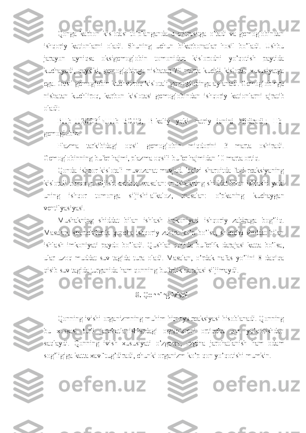 Qonga   karbon   kislotasi   to’planganda   u   eritrositga   o’tadi   va   gemoglobindan
ishqoriy   kationlarni   oladi.   Shuning   uchun   bikarbonatlar   hosil   bo’ladi.   Ushbu
jarayon   ayniqsa   oksigemoglobin   tomonidan   kislorodni   yo’qotish   paytida
kuchayadi,   qaysiki,   gemoglobinga   nisbatan   70   marta   kuchli   kislotali   xususiyatga
ega. Oqsil gemoglobin kuchsizroq kislotali gemoglobinga aylanadi. Gemoglobinga
nisbatan   kuchliroq,   karbon   kislotasi   gemoglobindan   ishqoriy   kationlarni   ajratib
oladi: 
BHb+H2CO3 HHb+BCO3,   B-kaliy   yoki   natriy   ionini   bildiradi.;   Hb-
gemoglobin.
Plazma   tarkibidagi   oqsil   gemoglobin   miqdorini   3   marta   oshiradi.
Gemoglobinning bufer hajmi, plazma oqsili bufer hajmidan 10 marta ortiq. 
Qonda   ishqor-kislotali   muvozanat   mavjud.   Ba’zi   sharoitda   faol   reaksiyaning
kislotali tomonga siljishi-asidoz, masalan:  mushakning shiddat bilan ishlashi  yoki
uning   ishqor   tomonga   siljishi-alkaloz,   masalan:   o’pkaning   kuchaygan
ventilyasiyasi.
Mushakning   shiddat   bilan   ishlash   imkoniyati   ishqoriy   zahiraga   bog’liq.
Masalan,   sportchilarda   qancha   ishqoriy   zahira   ko’p   bo’lsa,   shuncha   shiddat   bilan
ishlash   imkoniyati   paydo   bo’ladi.   Qushlar   qonida   buferlik   darajasi   katta   bo’lsa,
ular   uzoq   muddat   suv   tagida   tura   oladi.   Masalan,   o’rdak   nafas   yo’lini   8   daqiqa
qisib suv tagida turganida ham qonning buferlik darajasi siljimaydi.
8. Qonning ivishi
Qonning ivishi-organizmning muhim himoya reaksiyasi hisoblanadi. Qonning
bu   xossasi   turli   jarohatlanishlardagi   organizmni   ortiqcha   qon   yo’qotishdan
saqlaydi.   Qonning   ivish   xususiyati   o’zgarsa,   ozgina   jarohatlanish   ham   odam
sog’ligiga katta xavf tug’diradi, chunki organizm ko’p qon yo’qotishi mumkin. 