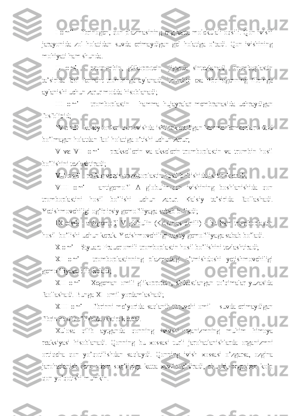 I omil   - fibrinogen,-qon plazmasining eng katta molekulali oqsili. Qon ivishi
jarayonida   zol   holatidan   suvda   erimaydigan   gel   holatiga   o’tadi.   Qon   ivishining
mohiyati ham shunda. 
II   omil   -   protrombin,   glikoprotein-   jigarda   sintezlanadi.   Tromboplastin
ta’sirida   faol   ferment   trombinga   aylanadi.   Trombin   esa   fibrinogenning   fibringa
aylanishi uchun zarur modda hisoblanadi; 
III   omil   –   tromboplastin   -   hamma   hujayralar   membranasida   uchraydigan
fosfolipid;
IV omil  - kalsiy ionlari-qon ivishda ishtirok etadigan hamma fermentlarni faol
bo’lmagan holatdan faol holatiga o’tishi uchun zarur;
V   va   VI     omil   -   praksellerin   va   akselerin-tromboplastin   va   trombin   hosil
bo’lishini tezlashtiradi;
VII omil  - prokonvertin-tromboplastin hosil bo’lishida ishtirok etadi; 
VIII   omil   -   antigemofil   A   globulin-qon   ivishining   boshlanishida   qon
tromboplastini   hosil   bo’lishi   uchun   zarur.   Kalsiy   ta’sirida   faollashadi.
Yetishmovchiligi og’ir irsiy gemofiliyaga sabab bo’ladi;
IX   omil   -   antigemofil   V   globulin   (Kristmas   omili)   –   bu   ham   tromboplastin
hosil  bo’lishi uchun kerak. Yetishmovchiligi nasliy gemofiliyaga sabab bo’ladi.
X omil  - Styuart-Prauer omili-tromboplastin hosil bo’lishini tezlashtiradi;
XI   omil   -   tromboplastinning   plazmadagi   o’tmishdoshi   yetishmovchiligi
gemofiliyaga olib keladi;
XII   omil   -   Xegeman   omili-glikoprotein,   shikastlangan   to’qimalar   yuzasida
faollashadi. Bunga XI- omil yordamlashadi; 
XIII   omil   –   fibrinni   me’yorida   saqlanib   turuvchi   omil   –   suvda   erimaydigan
fibrin hosil bo’lishida ishtirok etadi.
Xulosa   qilib   aytganda   qonning   ivivshi-organizmning   muhim   himoya
reaksiyasi   hisoblanadi.   Qonning   bu   xossasi   turli   jarohatlanishlarda   organizmni
ortiqcha   qon   yo’qotilishdan   saqlaydi.   Qonning   ivish   xossasi   o’zgarsa,   ozgina
jarohatlanish   ham   odam   sog’ligiga   katta   xavf   tug’diradi,   chunki,   organizm   ko’p
qon yo’qotishi mumkin. 