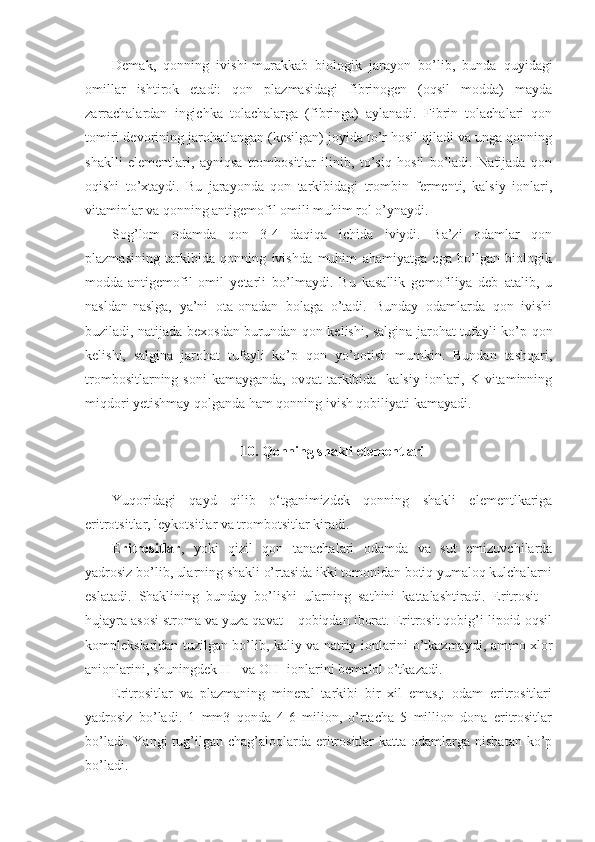 Demak,   qonning   ivishi-murakkab   biologik   jarayon   bo’lib,   bunda   quyidagi
omillar   ishtirok   etadi:   qon   plazmasidagi   fibrinogen   (oqsil   modda)   mayda
zarrachalardan   ingichka   tolachalarga   (fibringa)   aylanadi.   Fibrin   tolachalari   qon
tomiri devorining jarohatlangan (kesilgan) joyida to’r hosil qiladi va unga qonning
shaklli   elementlari,   ayniqsa   trombositlar   ilinib,   to’siq   hosil   bo’ladi.   Natijada   qon
oqishi   to’xtaydi.   Bu   jarayonda   qon   tarkibidagi   trombin   fermenti,   kalsiy   ionlari,
vitaminlar va qonning antigemofil omili muhim rol o’ynaydi. 
Sog’lom   odamda   qon   3-4   daqiqa   ichida   iviydi.   Ba’zi   odamlar   qon
plazmasining   tarkibida   qonning   ivishda   muhim   ahamiyatga   ega   bo’lgan   biologik
modda-antigemofil   omil   yetarli   bo’lmaydi.   Bu   kasallik   gemofiliya   deb   atalib,   u
nasldan-naslga,   ya’ni   ota-onadan   bolaga   o’tadi.   Bunday   odamlarda   qon   ivishi
buziladi, natijada bexosdan burundan qon kelishi, salgina jarohat tufayli ko’p qon
kelishi,   salgina   jarohat   tufayli   ko’p   qon   yo’qotish   mumkin.   Bundan   tashqari,
trombositlarning  soni   kamayganda,  ovqat  tarkibida    kalsiy  ionlari,  K vitaminning
miqdori yetishmay qolganda ham qonning ivish qobiliyati kamayadi.
10. Qonning shakli elementlari
Yuqoridagi   qayd   qilib   o‘tganimizdek   qonning   shakli   elementlkariga
eritrotsitlar, leykotsitlar va trombotsitlar kiradi.
Eritrositlar ,   yoki   qizil   qon   tanachalari   odamda   va   sut   emizuvchilarda
yadrosiz bo’lib, ularning shakli o’rtasida ikki tomonidan botiq yumaloq kulchalarni
eslatadi.   Shaklining   bunday   bo’lishi   ularning   sathini   kattalashtiradi.   Eritrosit   –
hujayra asosi stroma va yuza qavat – qobiqdan iborat. Eritrosit qobig’i lipoid-oqsil
komplekslaridan tuzilgan bo’lib, kaliy va natriy ionlarini o’tkazmaydi, ammo xlor
anionlarini, shuningdek H+ va OH- ionlarini bemalol o’tkazadi. 
Eritrositlar   va   plazmaning   mineral   tarkibi   bir   xil   emas,:   odam   eritrositlari
yadrosiz   bo’ladi.   1   mm3   qonda   4-6   milion,   o’rtacha   5   million   dona   eritrositlar
bo’ladi.  Yangi   tug’ilgan  chag’aloqlarda  eritrositlar   katta odamlarga  nisbatan  ko’p
bo’ladi.  