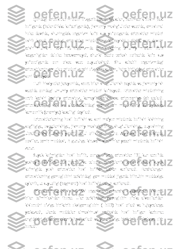 Qondagi eritrositlar miqdori o’zgarib turadi. Masalan,  barometrik bosim past
bo’lganda  (balandlikka ko’tarilganda),  jismoniy  mashg’ulotlar   vaqtida, emosional
holat   davrida,   shuningdek   organizm   ko’p   suv   yo’qotganda   eritrositlar   miqdori
oshib   ketadi.   Qondagi   eritrositlar   miqdorining   ko’payishi   turlicha   vaqt   davom
etishi   mumkin.   Lekin   bu   organizmda   eritrositlarning   umumiy   miqdori   ortib
ketganligidan   dalolat   beravermaydi,   chunki   qattiq   terlash   oqibatida   ko’p   suv
yo’qotilganda   qon   qisqa   vaqt   quyuqlashadi.   Shu   sababli   organizmdagi
eritrositlarning mutlaq miqdori garchi o’zgarmasa ham, hajm birligidagi eritrositlar
soni ko’payadi. 
Turli hissiyotlar jarayonida, sport bilan shug’ullanish paytida va jismoniy ish
vaqtida   qondagi   umumiy   eritrositlar   miqdori   ko’payadi.   Eritrositlar   miqdorining
ortib   ketishi   haqiqiy   eritrositoz,   kamayib   ketishi   esa   eritropeniya   deb   ataladi.
eritrositlarning   soni   va   ular   tarkibidagi   gemoglobin   miqdorining   kamayishiga
kamqonlik (anemiya) kasalligi deyiladi. 
Eritrositlarlarning   hosil   bo’lishi   va   soni   me’yor   miqdorda   bo’lishi   kishining
sog’ligiga,   ovqatlanishiga,   jismoniy   mashqlar   bilan   shug’ullanishiga,   quyoshning
ultrabinafsha   nurlarini   yetarli   qabul   qilishiga   bog’liq.   Ayniqsa,   ovqat   tarkibida
oqsillar,   temir   moddasi,   B   guruhga   kiruvchi   vitaminlar   yetarli   miqdorda   bo’lishi
zarur. 
Suyak   ko’migidan   hosil   bo’lib,   qonga   o’tgan   eritrositlar   120   kun   atrofida
yashaydi.   So’ngra   ular   jigarda   va   taloqda   parchalanib   temir   moddasi   suyak
ko’migida   yosh   eritrositlar   hosil   bo’lishi   uchun   sarflanadi.   Parchalangan
eritrositlarning gemoglobini tarkibidagi  gem  moddasi  jigarda bilirubin moddasiga
aylanib, ut suyuqligi (pegmenti) hosil bo’lishi uchun sarflanadi. 
Eritrositlarning   asosiy   vazifasi   organizmning   barcha   hujayralarini   kislorod
bilan   ta’minlashdan   iborat.   Ular   tarkibidagi   gemoglobin   o’pka   alveollaridan
kislorodni   o’ziga   biriktirib   oksigemoglobin   (HbO2)   hosil   qiladi   va   hujayralarga
yetkazadi,   ularda   moddalar   almashinuvi   natijasida   hosil   bo’lgan   karbonat
angidridni   (bikarbonatlarni)   hosil   qiladi   va   yana   o’ziga   biriktirib   o’pkalarga   olib
boradi.  