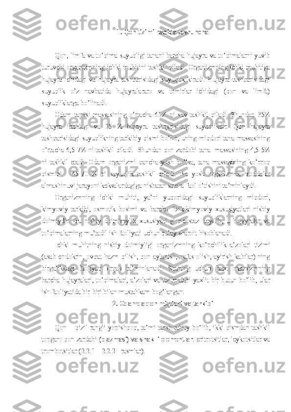 1. Qon tizimi haqida tushuncha
Qon, limfa va to’qima suyuqligi tanani barcha hujayra va to’qimalarni yuvib
turuvchi organizmning ichki muhitini tashkil qiladi. Organizmning ichki muhitiga
hujayra   ichidagi   va  hujayra   tashqarisidagi   suyuqlik   kiradi.   Hujayra  tashqarisidagi
suyuqlik   o’z   navbatida   hujayralararo   va   tomirlar   ichidagi   (qon   va   limfa)
suyuqliklarga bo’linadi. 
Odam   tanasi   massasining   o’rtacha   60%   ni   suv   tashkil   qiladi.   Shundan   35%
hujayra   ichidagi   va   25   %   hujayra   tashqarisidagi   suyuqlikdir.   Qon   hujayra
tashqarisidagi suyuqlikning tarkibiy qismi bo’lib, uning miqdori tana massasining
o’rtacha 6,5-7% ni tashkil qiladi.   Shundan qon zardobi tana   massasining 4,5-5%
ni   tashkil   etadi.   Odam   organizmi   qancha   yosh   bo’lsa,   tana   massasining   ko’proq
qismini   -   65-70   %   ni   suyuqlik   tashkil   qiladi.   Bu   yosh   organizmda   moddalar
almashinuvi jarayoni keksalardagiga nisbatan ancha faol o’tishini ta’minlaydi. 
Organizmning   ichki   muhiti,   ya’ni   yuqoridagi   suyuqliklarning   miqdori,
kimyoviy   tarkibi,   osmotik   bosimi   va   barcha   fizik-kimyoviy   xususiyatlari   nisbiy
doimiydir.   Bu   nisbiy   doimimylik   xususiyati   gomeostaz   deyilib,   u   hujayralar   va
to’qimalarning mu’tadil ish faoliyati uchun qulay sharoit hisoblanadi.
Ichki   muhitning   nisbiy   doimiyligi   organizmning   ko’pchilik   a’zolari   tizimi
(asab-endokrin, ovqat hazm qilish, qon aylanish, nafas olish, ayirish kabilar) ning
birgalikdagi   faoliyati   orqali   ta’minlanadi.   Shuning   uchun   ham   organizmning
barcha hujayralari, to’qimalari, a’zolari  va tizilmalari  yaxlit  bir  butun bo’lib, ular
ish faoliyatida bir-biri bilan mustahkam bog’langan.
2. Odamda qon miqdori va tarkibi
Qon   –   qizil   rangli   yopishqoq,   ta’mi   tursh   tabiiy   bo‘lib,   ikki   qismdan   tashkil
topgan: qon zardabi  (plazmasi) va shaklli elementlar : eritrotsitlar, leykotsitlar va
trombotsitlar (2.2.1 – 2.2.2 - rasmlar). 