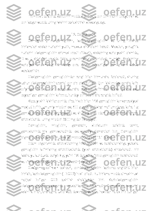 Trombosit tarkibida serotonin moddasi bo’lib, u qon tomirlarini toraytirish va
qon ketgan vaqtda uning ivishini tezlashtirish xossasiga ega. 
12. Gemoglobin
Gemoglobin,   oksigemoglobin,   karbooksigemoglobin   va   uning   boshqa
birikmalari   spektr   nurlarini   yutib,   maxsus   chiziqlarni   beradi.   Masalan,   yorug’lik
nurlarini oksigemoglobin eritmasi orqali o’tkazib, spektrning sariq-yashil qismida,
D   va   E   chiziqlari   orasida   ikkita   qoramtir   chiziqni   aniqlash   mumkin.   Spektrning
sariq-yashil   qismidagi   bir   keng   qora   chiziq   qaytarilgan   gemoglobin   uchun
xarakterlidir. 
Oksigemoglobin   gemoglobindan   rangi   bilan   birmuncha   farqlanadi,   shuning
uchun oksigemoglobinli arterial qon qip-qizil bo’ladi. Qon  kislorodga qancha ko’p
to’yingan   bo’lsa,   qizil   rangi   shuncha   ravshan   ko’rinadi.   Vena   qonida   esa,
qaytarilgan gemoglobin ko’proq, bunday qon to’q olcha rangida bo’ladi. 
Katta yoshli kishilar qonida o’rta hisob bilan 14% gemoglobin konsentrasiyasi
mavjud bo’lib, umumiy miqdori esa 600 g ga teng. Oxirgi ma’lumotlarga ko’ra 1 g
gemoglobinda 3,5 mg temir mavjud va shunday qilib odam organizmining hamma
eritrositlarida  uning miqdori 2500 mg dan oshmaydi. 
Gemoglobin,   mioglobin,   gemeretin,   xlorkruorin   tarkibida   temir,
gemosianinda-mis   gemovanadinda   esa-vanadiy   elementlari   bor.   Gemoglobin
pigmentlari orasida eng muhimi xromproteinlardir (2.12.1-rasm). 
Odam   organizmida   eritrositlarning   hosil   bo’lishi   va   parchalanishiga   yarasha
gemoglobin   ko’mikning   eritroblastlarida   (yosh   eritrositlarida)   sintezlanadi.   Bir
kecha-yu kunduzda qariyb 8 g, ya’ni 1% dan sal ko’proq gemoglobin parchalanadi
va o’t pigmentlariga (bilirubin, biliverdin) aylanadi. 
Oksigemoglobindan   tashqari,   qonda   gemoglobin   karbonat   angidrid   bilan
birikib, karboksigemoglobin (HbCO2) hosil qiladi. Bu birikma modda almashinuvi
natijasi   bo’lgan   CO2   tashilish   shakllaridan   biri.   Karboksigemoglobin
oksigemoglobinga   qaraganda       mustahkamroq   birikmadir.   Gemoglobin   is   gazini
sekinlik bilan, anchagina uzoq vaqt davomida va toza havodan nafas olib turilgan 