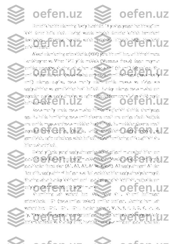 Donorlik har bir odamning faxriy burchidir. 18 yoshga yetgan har bir sog’lom
kishi   donor   bo’la   oladi.   Hozirgi   vaqtda   minglab   donorlar   ko’plab   bemorlarni
davolashga   ,   ularning   hayotini   saqlab   qolishdek   olijanob   ishga   hissalarini
qo’shmoqdalar.
Aksari odamlarning eritrositlarida (85%) yana bir omil bor, uni birinchi marta
Landshteyner   va   Viner   1940   yilda   makkak   (Maccacus   rhesus)   degan   maymun
qonidan topgan va shuning uchun ham uni rezus-omil (ph-omil) deb atalgan. Shu
omil bo’lgan odam qoni (rezus musbat qon) mazkur omil bo’lmagan (rezus manfiy
omil)   odamga   quyilsa,   rezus   manfiy   odam   qonida   maxsus   va   o’ziga   xos
agglyutininlar   va   gemolizinlar   hosil   bo’ladi.   Bunday   odamga   rezus-musbat   qon
qaytadan   quyilsa   agglyutinasiya   va   og’ir   oqibatlar   (gemotransfuzion   shok)   paydo
bo’lishi mumkin. 
Rezus-manfiy   onada   rezus-musbat   homila   rivojlanishi   alohida   ahamiyatga
ega. Bu  holda  homilaning rezus-omili  plasenta  orqali  ona qoniga o’tadi. Natijada
ona qonida maxsus  antirezus moddalar  hosil  bo’ladi, bu moddalar plasenta orqali
qaytadan   homila   qoniga   o’tadi-da,   uning   eritrositlarini   agglyutinasiyalab   va
gemolizlab, og’ir oqibatlarga sabab bo’ladi. Ba’zan homilaning o’lik tug’ilishi shu
bilan tushuntiriladi. 
Oxirgi   yillarda   yangi   agglyutinogenlar   kashf   etilgani   munosabati   bilan   qon
guruhlari   haqidagi   ta’limot   ancha   murakkablashdi.   Masalan,   A  guruhi   bir   qancha
guruhlardan iborat ekan (A1, A2, A3, A4 va xakazo). A2 agglyutinogeni  A1 dan
farq qilib, agglyutinin   bo’lgan sust faol zardoblar bilan agglyutinasiyalanmaydi.
Shuning uchun bunday kishilarni qoni I guruhga yanglish kiritilishi, natijasida qon
qo’yish og’ir oqibatlarga olib kelishi mumkin.
Rh-omilning   uch   varianti   bor:   Rh0,   Rh1,   RhII,   Rh-omil   bo’lmagan
eritrositlarda   HCh   (rezus-omilga   teskari)   omillar   topilgan,   ularning   ham   uch
varianti bor; HCh0, HChI, HChII. Bundan tashqari, M, N, S, P, D, C, K, Ln, Le,
Fy, Yk va boshqa agglyutinogenlar topilgan. Bu omillarning kombinasiyalari ko’p
birikmalar beradi va shunday qilib, hozir bir necha yuz ming qon guruhi ajratiladi. 