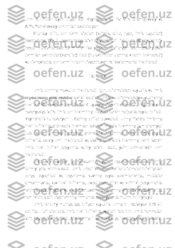 olimi   S.P.Botkin   aytib   o’tgan   edi.   Keyinchalik   bu   fikr   V.N   Chernigovskiy   va
A.Ya.Yaroshevskiy tomonidan tasdiqlangan. 
Shunday   qilib,   qon   tizimi   a’zolari   (ko’mik,   taloq,   jigar,   limfa   tugunlari)
reseptorlarga boy, bu reseptorlarga ta’sir etilganda turli fiziologik reaksiyalar ro’y
beradi. Bu a’zolar asab tizimi  bilan ikki  yoqlama bog’langan: ular markaziy asab
tizimidan  axborotlar  (signallar)  oladi  (bu  axborotlar  ularning  xolatini   boshqaradi)
va o’z navbatida qon tizimi holatini o’zgartiruvchi reflekslar manbai hisoblanadi
15. Limfa
Limfa   qonning   maxsuloti   hisoblanadi.   Qon,   to’qimalararo   suyuqlik   va   limfa
organizmning ichki muhitini   tashkil etadilar. Limfa va to’qimalararo suyuqlikning
hosil bo’lish mexanizmlarini ilk bor K.Lyudvig o’rganib chiqqan. Uning filtirasion
nazariyasiga ko’ra limfa qon bosimining o’zgarib turishi natijasida paydo bo’ladi.
Keyinchalik bu nazariyani E.Starling qo’llab quvvatladi. Uning fikricha limfaning
hosil   bo’lishida   gidrostatik   bosimdan   tashqari   onkotik   bosimning   ham   ahamiyati
juda   katta.   Qon   kapillyarlarida   gidrostatik   bosimning   oshishi   limfa   paydo
bo’lishida   asosiy   omil   hisoblanadi   va   aksincha,   onkotik   bosimning   oshib   ketishi
limfa   hosil   bo’lish   jarayonida   salbiy   ta’sir     etadi,   ya’ni   tormozlovchi   omil
hisoblanadi. 
Limfa   qon   singari   gomeostazning,   ya’ni   organizm   ichki   muhitning
doimiyligida ishtirok etadi. Limfa  orqali ko’pgina oqsillar to’qimalar bo’shligidan
qonga   qaytariladi   va   organizmda   suvning   qayta   taqsimlanishida,   moddalar
almashinuvida,   suv   hosil   bo’lishida,   ovqat   hazm   qilish   va   so’rilish   jarayonlarida
ishtirok etadi. Yog’lar  va yog’da erituvchi  moddalarning so’rilishi  va tashilishida
ham ishtirok etib organizmning immunitet reaksiyalarida muhim rol o’ynaydi. 
Limfa   ishqoriy   muhitga   ega   bo’lgan   suyuqlik.   Uning   pH   reaksiyasi   7.35-9.0
atrofida. Turli a’zolarda limfa hosil bo’lishida sezilarli farq bor. Limfa hammadan
ko’p jigarda hosil  bo’ladi. A’zolarning 1 kg massasi  ga hisoblanganda bir kecha- 