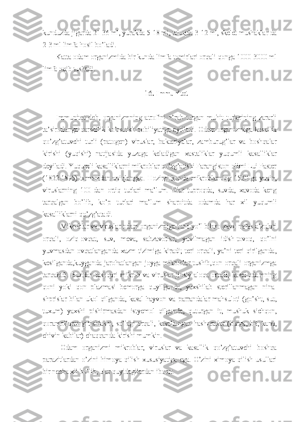 kunduzda jigarda 21-36 ml, yurakda 5-18 ml, taloqda 3-12 ml, skelet mushaklarida
2-3 ml limfa hosil bo’ladi. 
Katta odam organizmida bir kunda limfa tomirlari orqali qonga 1000-3000 ml
limfa oqib tushadi. 
16. Immunitet
Immunitet   deb,   organizmning   atrofini   o’rab   turgan   muhit   turlarining   zararli
ta’sirotlariga qarshilik ko’rsatish qobiliyatiga aytiladi. Odam organizmiga kasallik
qo’zg’atuvchi   turli   (patogen)   viruslar,   bakteriyalar,   zamburug’lar   va   boshqalar
kirishi   (yuqishi)   natijasida   yuzaga   keladigan   xastaliklar   yuqumli   kasalliklar
deyiladi. Yuqumli kasalliklarni mikroblar qo’zg’atishi Farangiston olimi Lui Paster
(1822-1895)   tomonidan  aniqlangan.   Hozirgi  kunda   mikroblarning  1500  ga  yaqin,
viruslarning   100   dan   ortiq   turlari   ma’lum.   Ular   tuproqda,   suvda,   xavoda   keng
tarqalgan   bo’lib,   ko’p   turlari   ma’lum   sharoitda   odamda   har   xil   yuqumli
kasalliklarni qo’zg’atadi. 
Mikroblar va viruslar odam organizmiga turli yo’l bilan: xavo-nafas a’zolari
orqali,   oziq-ovqat,   suv,   meva,   sabzavotlar,   yuvilmagan   idish-tovoq,   qo’lni
yuvmasdan   ovqatlanganda   xazm   tizimiga   kiradi;   teri   orqali,   ya’ni   teri   qirilganda,
kesilganda,kuyganda   jarohatlangan  joyga  mikroblar  tushib,qon  orqali  organizmga
tarqaladi. Bundan tashqari  mikrob va viruslar  jinsiy aloqa orqali, kasal  odamning
qoni   yoki   qon   plazmasi   bemorga   quyilganda,   yaxshilab   sterillanmagan   nina-
shprislar  bilan  ukol  qilganda,  kasal  hayvon  va  parrandalar  mahsuloti  (go’sht,  sut,
tuxum)   yaxshi   pishirmasdan   istyemol   qilganda,   quturgan   it,   mushuk   sichqon,
qoramollarning  tishlashi,   so’lagi   orqali,  kasallangan   hashoratlar   (burga,  bit,   kana,
chivin kabilar) chaqqanda kirishi mumkin. 
Odam   organizmi   mikroblar,   viruslar   va   kasallik   qo’zg’atuvchi   boshqa
parazitlardan   o’zini  himoya  qilish  xususiyatiga  ega.   O’zini  ximoya  qilish   usullari
bir necha xil bo’lib, ular quyidagilardan iborat.  