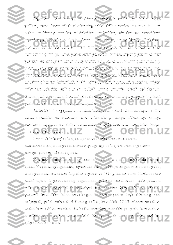 Organizm   o’zini   himoya   qilishining   birinchi   bosqichi   teri,   burun,   nafas
yo’llari,   ovqat   hazm   qilish   a’zolarining   ichki   shilliq   pardasi   hisoblanadi.   Teri
tashqi   muhitning   noqulay   ta’sirlaridan,   mikroblar,   viruslar   va   parazitlarni
organizmga   kirishdan   saqlaydi.   Ammo,   teri   qirilsa,   uning   himoya   funksiyasi
buziladi.   Bundan   tashqari,   shilinishi,   timdalanishi,   kesilishi   kabi   shikastlanishlar
ham terining himoya funksiyasiga zarar yetkazadi. Shikastlangan joyda mikroblar
yashashi va ko’payishi uchun qulay sharoit vujudga keladi. Shuning uchun bu joy
qizaradi, shishadi va yiringlaydi. Ba’zida esa jarohatda ko’paygan mikroblar qonga
o’tib,   butun   tanaga   tarqaladi   va   sepsis   kasalligi   yuzaga   keladi.   Bunda   kasal   kishi
tanasining   harorati   ko’tariladi,  boshi   og’riydi,   jigari,   buyraklari,   yuragi   va  miyasi
mikroblar   ta’sirida   yallig’lanishi   tufayli   uning   umumiy   ahvoli   og’irlashadi.
Shuning uchun teri doim toza bo’lishi, shikastlansa, darhol unga yod yoki birilliant
yashili surtish hamda shifokorga murojaat qilish kerak.
Nafas tizimining   (burun, hiqildoq, traxeya, bronxlar) ichini  qoplagan shilliq
parda   mikroblar   va   viruslarni   ichki   to’qimalarga,   qonga   o’tkazmay,   ximoya
vazifasini   bajaradi.   Bu   shilliq   pardalardagi   mayda   tukchalar   havo   bilan   kirgan
mikroblarni tutib qoladi. 
Hazm tizimidagi  so’lak, oshqozon va ichak shirasi mikroblarni 
kuchsizlantirish, eritib yuborish xususiyatiga ega bo’lib, ular ham organizmni 
ximoya qilish vazifasini bajaradi. 
Organizm himoyalanishining   ikkinchi bosqichida  qonning leykositlari xizmat
qiladi. Yuqorida aytilganidek, leykositlar odam badaniga kirgan mikroblarni yutib,
eritib yuboradi. Bu hodisa  fagositoz  deyiladi va 1893 yilda rus olimi I.I.Mechnikov
kashf   etgan.   Leykositlarning   organizmni   yuqumli   kasalliklarni   qo’zg’atuvchi
mikroblardan   himoya   qilish   xususiyati   ana   shundan   ham   ko’rinib   turibdiki,
yuqumli   kasalliklar   bilan   xastalangan   bemorlar   qonida   leykositlarning   soni
ko’payadi,   ya’ni   me’yorda   6-8   ming   bo’lsa,   kasallikda   10-12   mingga   yetadi   va
undan ham oshishi mumkin. Bu hodisa organizm mikroblarga qarshi kurashish va
kasalliklardan   qutulish   uchun   o’zini   himoya   qilish   imkoniyatlarini   safarbar
qilganligini ko’rsatadi. 