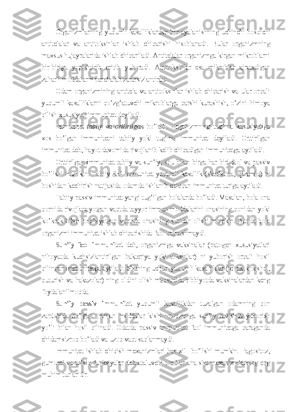 Organizmlarning yuqumli kasalliklardan himoyalanishning   uchinchi bosqichi
antitelalar   va   antitoksinlar   ishlab   chiqarishi   hisoblanadi.   Bular   organizmning
maxsus hujayralarida ishlab chiqariladi. Antitelalar organizmga kirgan mikroblarni
bir-biriga   yopishtirib   eritib   yuboradi.   Antitoksinlar   esa   mikroblar   ajratadigan
zaharli moddalarni parchalab zararsizlantiradi.
Odam   organizmining   antitela   va   antitoksinlar   ishlab   chiqarish   va   ular   orqali
yuqumli   kasalliklarni   qo’zg’atuvchi   mikroblarga   qarshi   kurashish,   o’zini   himoya
qilish xususiyati immunitet deyiladi.
Immunitet   tabiiy   va   orttirilgan   bo’ladi.   Organizmning   tug’ma   xususiyatiga
xos   bo’lgan   immunitetni   tabiiy   yoki   tug’ma   immunitet   deyiladi.   Orttirilgan
immunitet deb, hayot davomida rivojlanib kelib chiqadigan immunitetga aytiladi. 
Orttirilgan immunitet tabiiy va sun’iy, shu bilan birga har biri faol va passiv
bo’lishi   mumkin.  Tabiiy  faol   immunitet   yuqumli   kasallik   (skarlatina,  qizamiq)   ni
boshidan kechirish natijasida odamda ishlanib chiqqan immunitet turiga aytiladi. 
Tabiiy passiv immunitet yangi tug’ilgan bolalarda bo’ladi. Masalan, bola ona
qornida rivojlanayotgan vaqtda tayyor immun moddalarini onasining qonidan yoki
ko’krak  bilan  boqilayotgan  vaqtida  onasining   sutidan  olishi   mumkin.  Bunda   bola
organizmi immunitet ishlab chiqarishida faol qatnashmaydi. 
Sun’iy   faol   immunitet   deb,   organizmga   vaksinalar   (patogen   xususiyatlari
nihoyatda   kuchsizlantirilgan   bakteriya   yoki   toksinlar)   ni   yuborish   orqali   hosil
qilingan immunitetga aytiladi. Shuning uchun yuqumli kasalliklar (ichak, qoqshol,
quturish va hakazolar) ning oldini olish maqsadida tibbiyotda vaksinalardan keng
foydalanilmoqda. 
Sun’iy   passiv   immunitet   yuqumli   kasallikdan   tuzalgan   odamning   qon
zardobida   bo’lgan   immun   moddalar   kishi   oranizmiga   sun’iy   ravishda   yuborish
yo’li   bilan   hosil   qilinadi.   Odatda   passiv   immunitet   faol   immunitetga   qaraganda
chidamsizroq bo’ladi va uzoq vaqt saqlanmaydi.
Immunitet   ishlab   chiqish   mexanizmlari   har   xil     bo’lishi   mumkin.   Fagositoz,
gumoral va to’siq funksiyalar deb ataluvchi omillar ana shu mexanizmlarning eng
muhim turlaridir. 